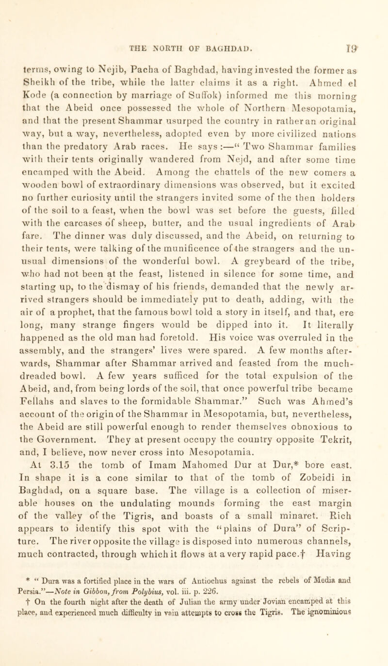 terms, owing to Nejib, Pacha of Baghdad, having invested the former as Sheikh of the tribe, while the latter claims it as a right. Ahmed el Kode (a connection by marriage of Suffok) informed me this morning that the Abeid once possessed the whole of Northern Mesopotamia, and that the present Shammar usurped the country in ratheran original way, but a way, nevertheless, adopted even by more civilized nations than the predatory Arab races. He says :—“ Two Shammar families with their tents originally wandered from Nejd, and after some time encamped with the Abeid. Among the chattels of the new comers a wooden bowl of extraordinary dimensions was observed, but it excited no further curiosity until the strangers invited some of the then holders of the soil to a feast, when the bowl was set before the guests, filled with the carcases of sheep, butter, and the usual ingredients of Arab fare. The dinner was duly discussed, and the Abeid, on returning to their tents, were talking of the munificence of -the strangers and the un- usual dimensions of the wonderful bowl. A greybeard of the tribe, who had not been at the feast, listened in silence for some time, and starting up, to the dismay of his friends, demanded that the newly ar- rived strangers should be immediately put to death, adding, with the air of a prophet, that the famous bowl told a story in itself, and that, ere long, many strange fingers would be dipped into it. It literally happened as the old man had foretold. His voice was overruled in the assembly, and the strangers’ lives were spared. A few months after- wards, Shammar after Shammar arrived and feasted from the much- dreaded bowl. A few years sufficed for the total expulsion of the Abeid, and, from being lords of the soil, that once powerful tribe became Fellahs and slaves to the formidable Shammar.” Such was Ahmed’s account of the origin of the Shammar in Mesopotamia, but, nevertheless, the Abeid are still powerful enough to render themselves obnoxious to the Government. They at present occupy the country opposite Tekrit, and, I believe, now never cross into Mesopotamia. At 3.15 the tomb of Imam Mahomed Dur at Dur,# bore east. In shape it is a cone similar to that of the tomb of Zobeidi in Baghdad, on a square base. The village is a collection of miser- able houses on the undulating mounds forming the east margin of the valley of the Tigris, and boasts of a small minaret. Rich appears to identify this spot with the “plains of Dura” of Scrip- ture. The river opposite the village is disposed into numerous channels, much contracted, through which it flows at a very rapid pace.f Having * “ Dura was a fortified place in the wars of Antiockus against the rebels of Media and Persia.”—Note in Gibbon, from Polybius, vol. iii. p. 226. t On the fourth night after the death of Julian the army under Jovian encamped at this place, and experienced much difficulty in vain attempts to cross the Tigris. The ignominious