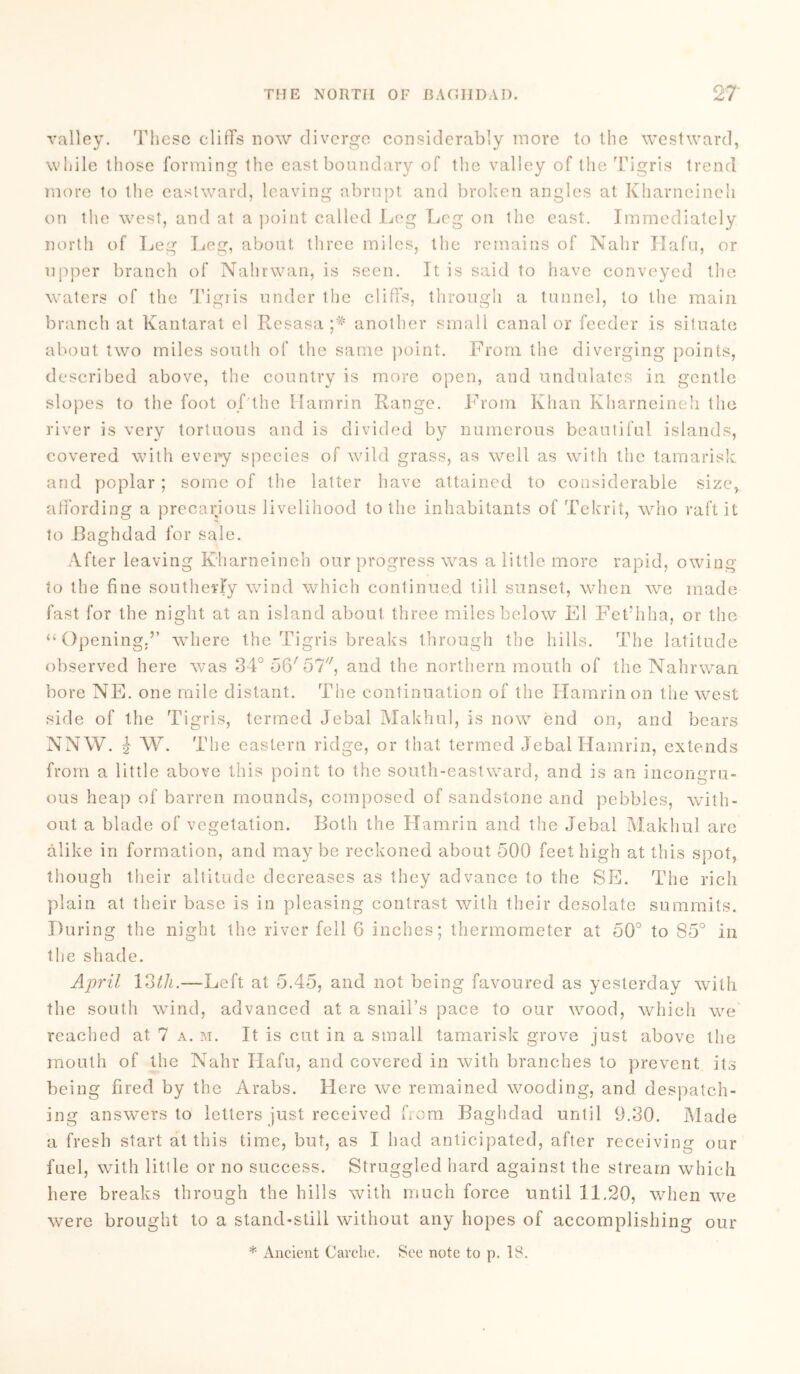 valley. These cliffs now diverge considerably more to the westward, while those forming the east boundary of the valley of the Tigris trend more to the eastward, leaving abrupt and broken angles at Kharneineh on the west, and at a point called Leg Leg on the east. Immediately north of Leg Leg, about three miles, the remains of Nahr Hafu, or upper branch of Nahrwan, is seen. It is said to have conveyed the waters of the Tigris under the cliffs, through a tunnel, to the main branch at Kantarat cl Resasa another small canal or feeder is situate about two miles south of the same point. From the diverging points, described above, the country is more open, and undulates in gentle slopes to the foot of the Hamrin Range. From Khan Kharneineh the river is very tortuous and is divided by numerous beautiful islands, covered with every species of wild grass, as well as with the tamarisk and poplar ; some of the latter have attained to considerable size, affording a precarious livelihood to the inhabitants of Tekrit, who raft it to Baghdad for sale. After leaving Kharneineh our progress was a little more rapid, owing to the fine southerly wind which continued till sunset, when we made fast for the night at an island about three miles below El Fet’hha, or the “Opening.’’ where the Tigris breaks through the hills. The latitude observed here was 34° 06'57, and the northern mouth of the Nahrwan bore NE. one mile distant. The continuation of the Hamrin on the west side of the Tigris, termed Jebal Makhul, is now end on, and bears NNW. } W. The eastern ridge, or that termed Jebal Hamrin, extends from a little above this point to the south-eastward, and is an incongru- ous heap of barren mounds, composed of sandstone and pebbles, with- out a blade of vegetation. Both the Hamrin and the Jebal Makhul are alike in formation, and may be reckoned about 500 feet high at this spot, though their altitude decreases as they advance to the SE. The rich plain at their base is in pleasing contrast with their desolate summits. During the night the river fell 6 inches; thermometer at 50° to 85° in the shade. April 13th.—Left at 5.45, and not being favoured as yesterday with the south wind, advanced at a snail’s pace to our wood, which we reached at 7 a. m. It is cut in a small tamarisk grove just above the mouth of the Nahr Hafu, and covered in with branches to prevent its being fired by the Arabs. Here we remained wooding, and despatch- ing answers to letters just received from Baghdad until 9.30. Made a fresh start at this time, but, as I had anticipated, after receiving our fuel, with little or no success. Struggled hard against the stream which here breaks through the hills with much force until 11.20, when we were brought to a stand-still without any hopes of accomplishing our * Ancient Carclie. See note to p. 18.