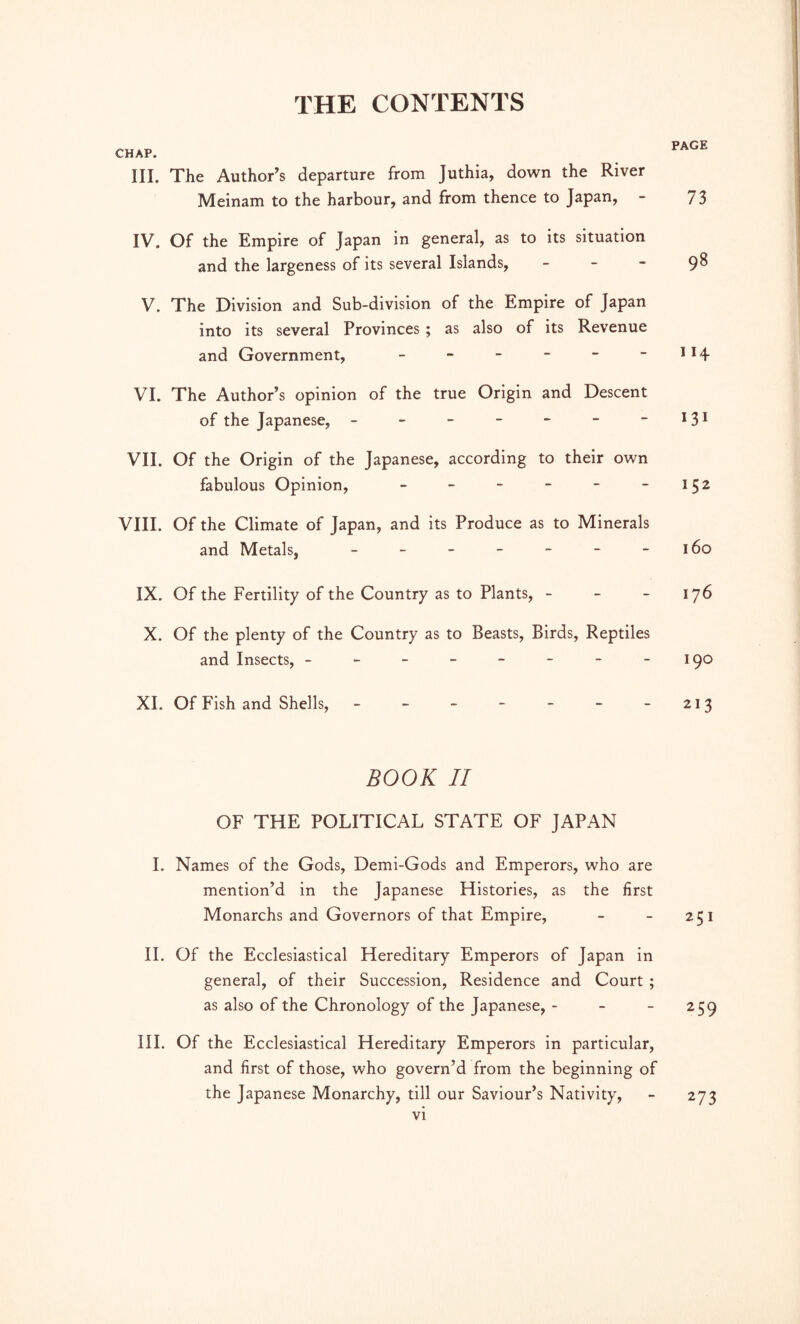 CHAP. III. The Author’s departure from Juthia, down the River Meinam to the harbour, and from thence to Japan, - 73 IV. Of the Empire of Japan in general, as to its situation and the largeness of its several Islands, - - - 9^ V. The Division and Sub-division of the Empire of Japan into its several Provinces ; as also of its Revenue and Government, - - - - - - II4 VI. The Author’s opinion of the true Origin and Descent of the Japanese, - - - - - - - VII. Of the Origin of the Japanese, according to their own fabulous Opinion, - - - - - -152 VIII. Of the Climate of Japan, and its Produce as to Minerals and Metals, - - - - - - -160 IX. Of the Fertility of the Country as to Plants, - - - 176 X. Of the plenty of the Country as to Beasts, Birds, Reptiles and Insects, - - - - - - - -190 XI. Of Fish and Shells, - - - - - - - 213 BOOK II OF THE POLITICAL STATE OF JAPAN I. Names of the Gods, Demi-Gods and Emperors, who are mention’d in the Japanese Histories, as the first Monarchs and Governors of that Empire, - - 251 II. Of the Ecclesiastical Hereditary Emperors of Japan in general, of their Succession, Residence and Court ; as also of the Chronology of the Japanese, - - - 259 III. Of the Ecclesiastical Hereditary Emperors in particular, and first of those, who govern’d from the beginning of the Japanese Monarchy, till our Saviour’s Nativity, - 273