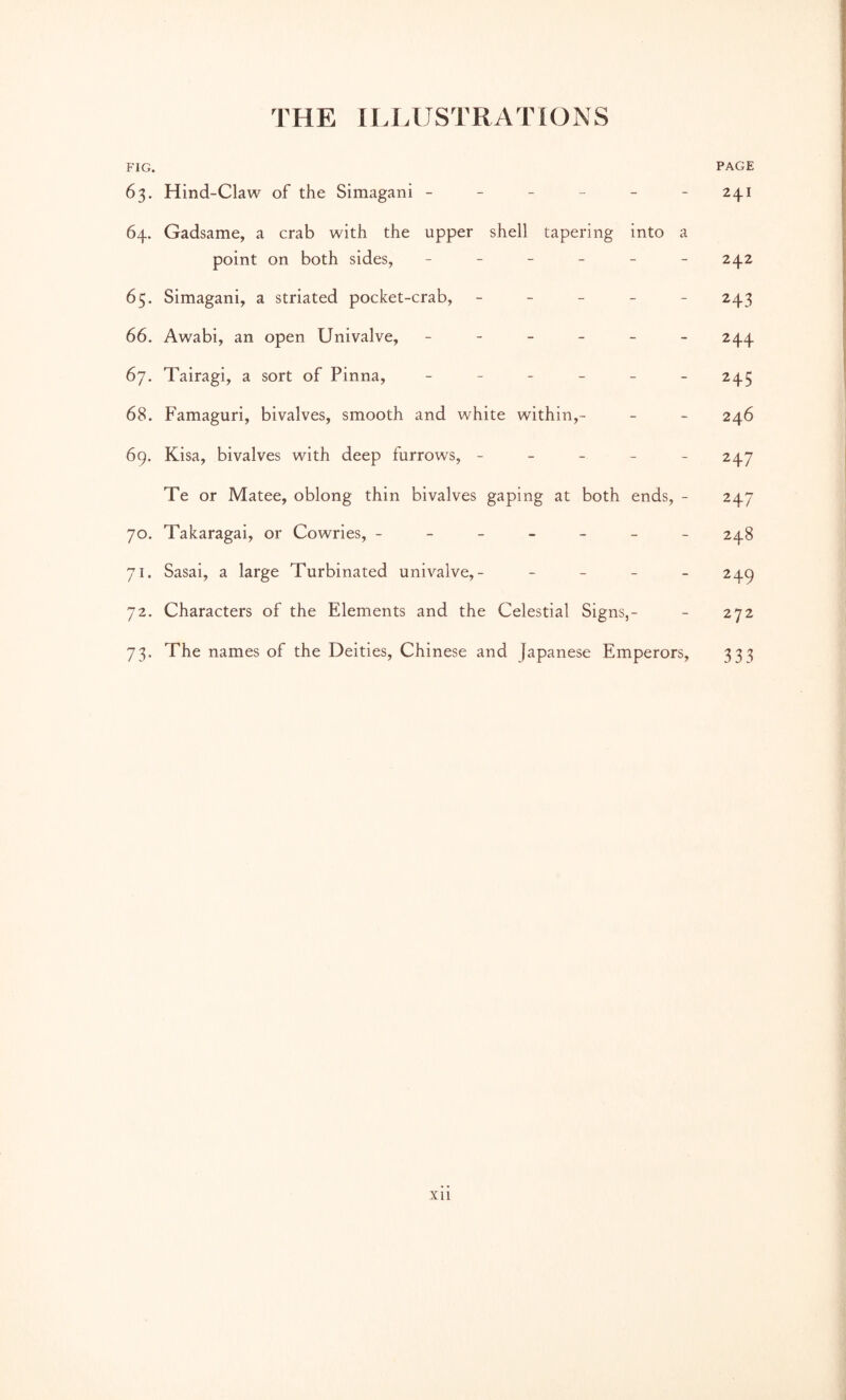 THE IU. USTRA 'VIO N S FIG. PAGE 63. Hind-Claw of the Simagani ------ 241 64. Gadsame, a crab with the upper shell tapering into a point on both sides, ------ 242 65. Simagani, a striated pocket-crab, ----- 243 66. Awabi, an open Univalve, ------ 244 67. Tairagi, a sort of Pinna, 245 68. Famaguri, bivalves, smooth and white within,- - - 246 69. Kisa, bivalves with deep furrows, ----- 247 Te or Matee, oblong thin bivalves gaping at both ends, - 247 70. Takaragai, or Cowries, ------- 248 71. Sasai, a large Turbinated univalve,- - _ _ _ 249 72. Characters of the Elements and the Celestial Signs,- - 272 73. The names of the Deities, Chinese and Japanese Emperors, 333