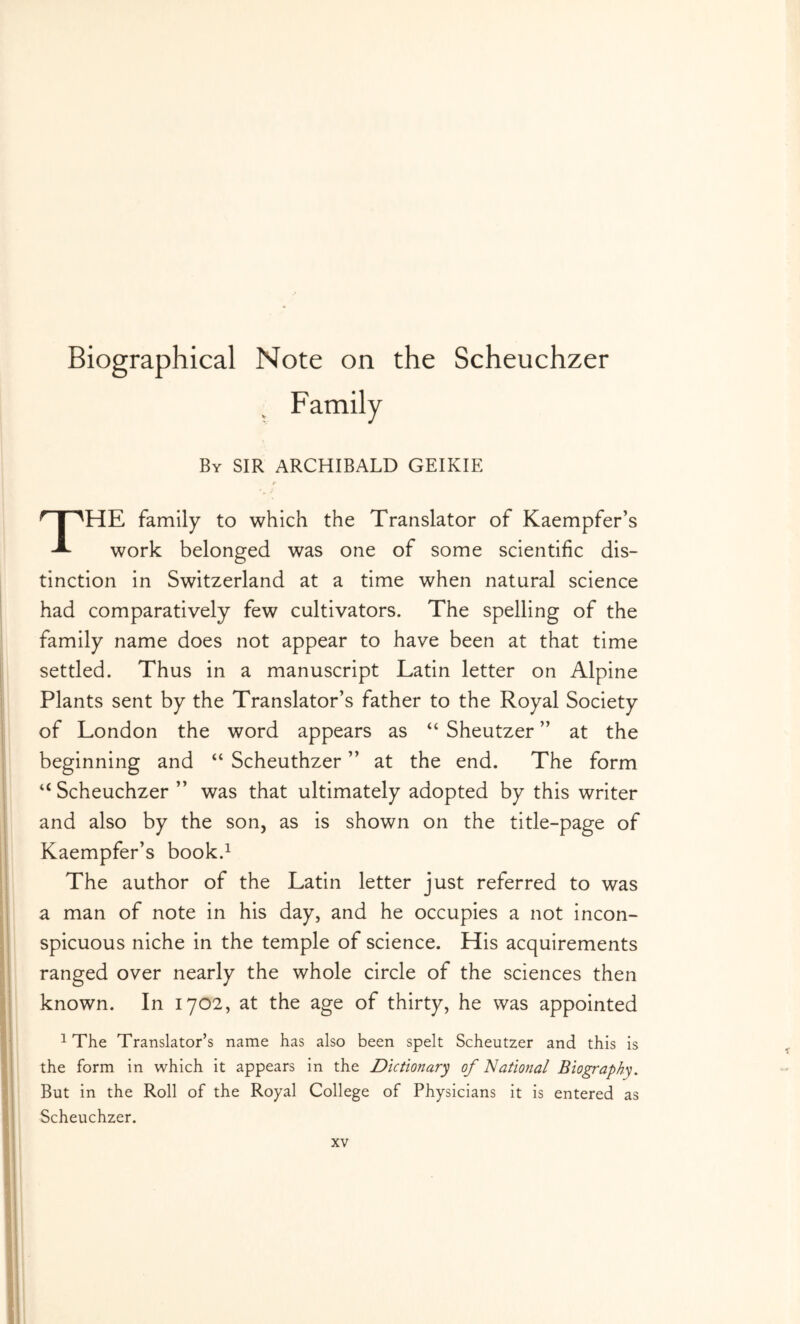 Biographical Note on the Scheuchzer By sir ARCHIBALD GEIKIE The family to which the Translator of Kaempfer’s work belonged was one of some scientific dis- tinction in Switzerland at a time when natural science had comparatively few cultivators. The spelling of the family name does not appear to have been at that time settled. Thus in a manuscript Latin letter on Alpine Plants sent by the Translator’s father to the Royal Society of London the word appears as “ Sheutzer ” at the beginning and “ Scheuthzer ” at the end. The form “ Scheuchzer ” was that ultimately adopted by this writer and also by the son, as is shown on the title-page of Kaempfer’s book.^ The author of the Latin letter just referred to was a man of note in his day, and he occupies a not incon- spicuous niche in the temple of science. His acquirements ranged over nearly the whole circle of the sciences then known. In 1702, at the age of thirty, he was appointed 1 The Translator’s name has also been spelt Scheutzer and this is the form in which it appears in the Dictionary of National Biography. But in the Roll of the Royal College of Physicians it is entered as Scheuchzer.