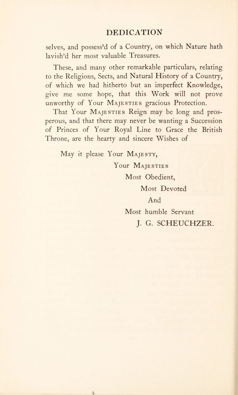 DEDICATION selves, and possess’d of a Country, on which Nature hath lavish’d her most valuable Treasures. These, and many other remarkable particulars, relating to the Religions, Sects, and Natural History of a Country, of which we had hitherto but an imperfect Knowledge, give me some hope, that this Work will not prove unworthy of Your Majesties gracious Protection. That Your Majesties Reign may be long and pros- perous, and that there may never be wanting a Succession of Princes of Your Royal Line to Grace the British Throne, are the hearty and sincere Wishes of May it please Your Majesty, Your Majesties Most Obedient, Most Devoted And Most humble Servant J. G. SCHEUCHZER.