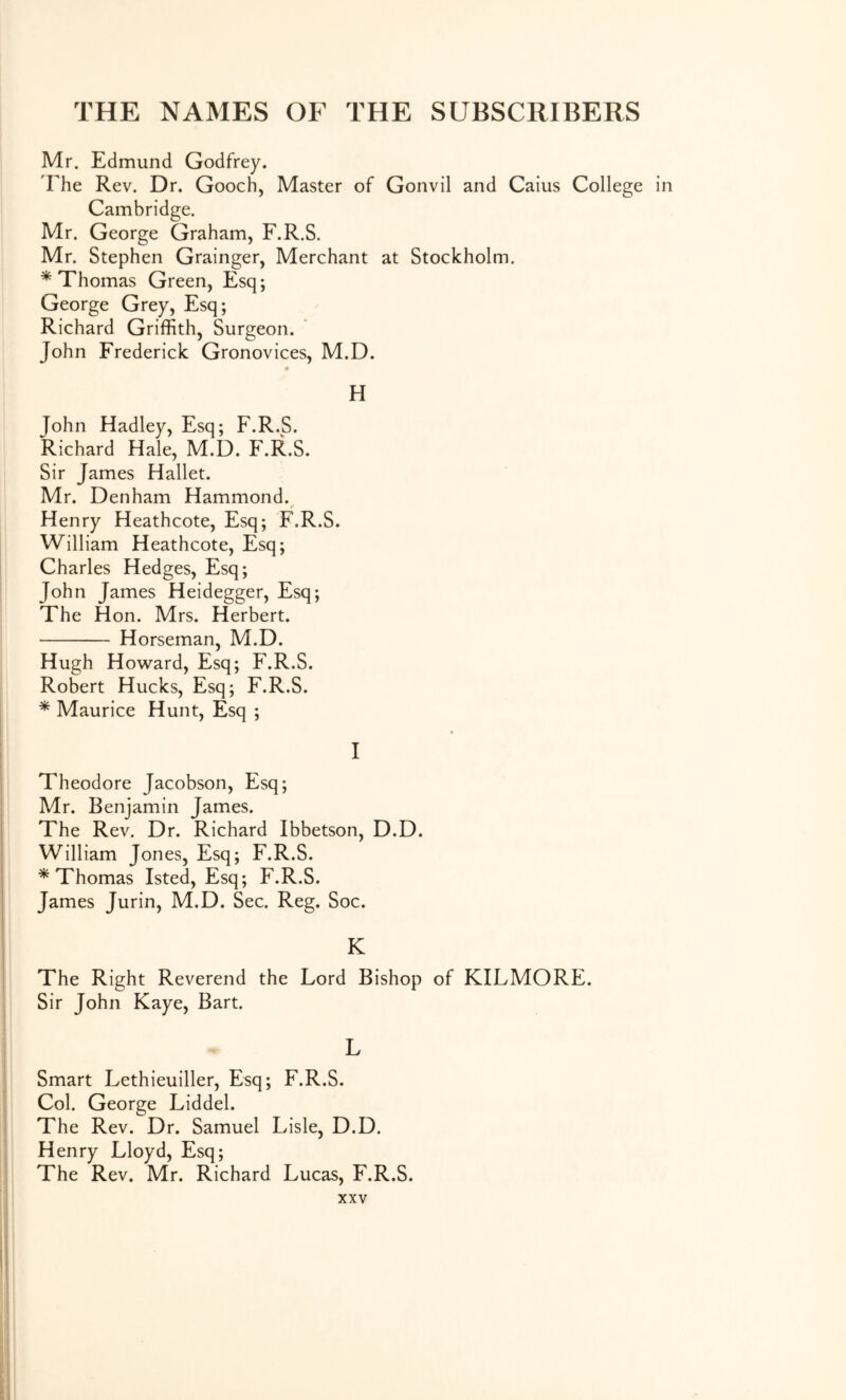 Mr. Edmund Godfrey. The Rev. Dr. Gooch, Master of Gonvil and Caius College in Cambridge. Mr. George Graham, F.R.S. Mr. Stephen Grainger, Merchant at Stockholm. * Thomas Green, Esq; George Grey, Esq; Richard Griffith, Surgeon. John Frederick Gronovices, M.D. H John Hadley, Esq; F.R.S. Richard Hale, M.D. F.R.S. Sir James Hallet. Mr. Denham Hammond. Henry Heathcote, Esq; F.R.S. William Heathcote, Esq; Charles Hedges, Esq; John James Heidegger, Esq; The Hon. Mrs. Herbert. Horseman, M.D. Hugh Howard, Esq; F.R.S. Robert Hucks, Esq; F.R.S. * Maurice Hunt, Esq ; I I Theodore Jacobson, Esq; Mr. Benjamin James. ! The Rev. Dr. Richard Ibbetson, D.D. I William Jones, Esq; F.R.S. * Thomas Isted, Esq; F.R.S. James Jurin, M.D. Sec. Reg. Soc. I The Right Reverend the Lord Bishop of KILMORE. Sir John Kaye, Bart. L 1 Smart Lethieuiller, Esq; F.R.S. 1 Col. George Liddel. I The Rev. Dr. Samuel Lisle, D.D. Henry Lloyd, Esq; ' The Rev. Mr. Richard Lucas, F.R.S. i XXV I I 1 I i i