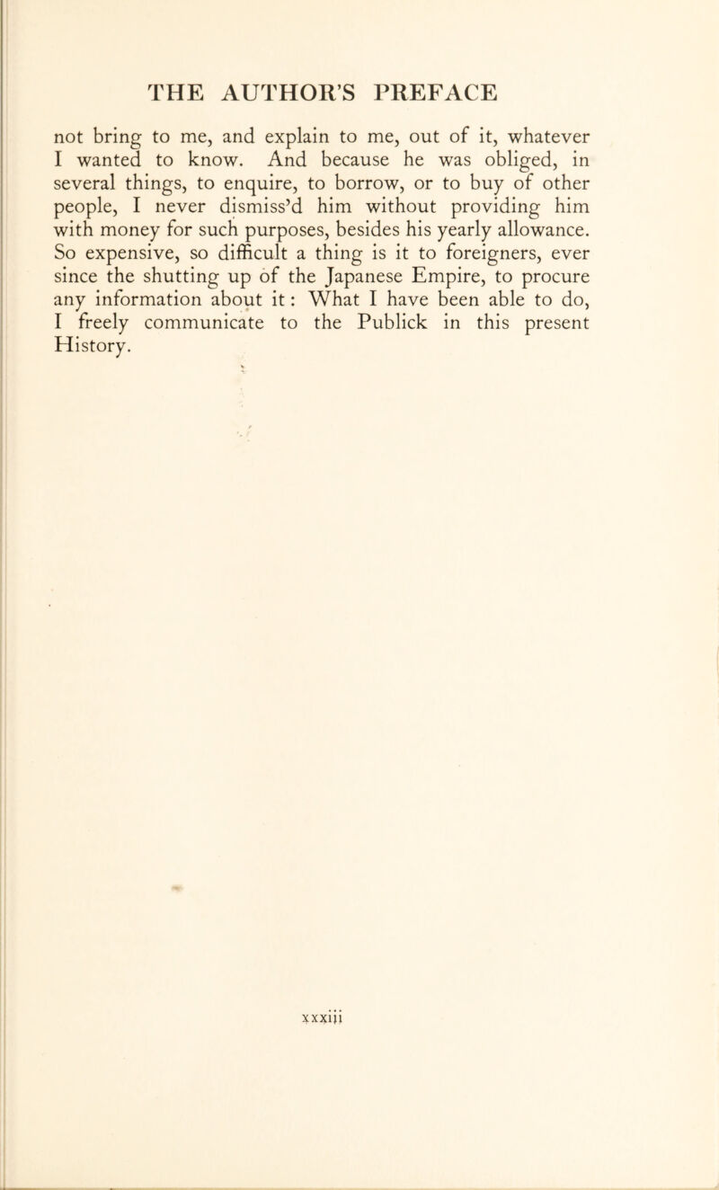 not bring to me, and explain to me, out of it, whatever I wanted to know. And because he was obliged, in several things, to enquire, to borrow, or to buy of other people, I never dismiss’d him without providing him with money for such purposes, besides his yearly allowance. So expensive, so difficult a thing is it to foreigners, ever since the shutting up of the Japanese Empire, to procure any information about it: What I have been able to do, I freely communicate to the Publick in this present History. xxxui