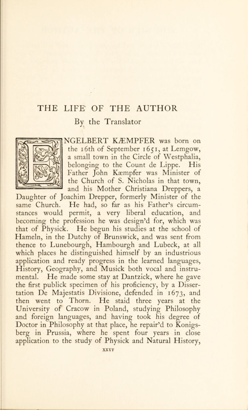 By the Translator NGELBERT K^MPFER was born on the 16th of September 1651, at Lemgow, a small town in the Circle of Westphalia, belonging to the Count de Lippe. His Father John Kaempfer was Minister of the Church of S. Nicholas in that town, and his Mother Christiana Dreppers, a Daughter of Joachim Drepper, formerly Minister of the same Church. He had, so far as his Father’s circum- stances would permit, a very liberal education, and becoming the profession he was design’d for, which was that of Physick. He begun his studies at the school of Hameln, in the Dutchy of Brunswick, and was sent from thence to Lunebourgh, Hambourgh and Lubeck, at all which places he distinguished himself by an industrious application and ready progress in the learned languages. History, Geography, and Musick both vocal and instru- mental. He made some stay at Dantzick, where he gave the first publick specimen of his proficiency, by a Disser- tation De Majestatis Divisione, defended in 1673, and then went to Thorn. He staid three years at the University of Cracow in Poland, studying Philosophy and foreign languages, and having took his degree of Doctor in Philosophy at that place, he repair’d to Konigs- berg in Prussia, where he spent four years in close application to the study of Physick and Natural History,