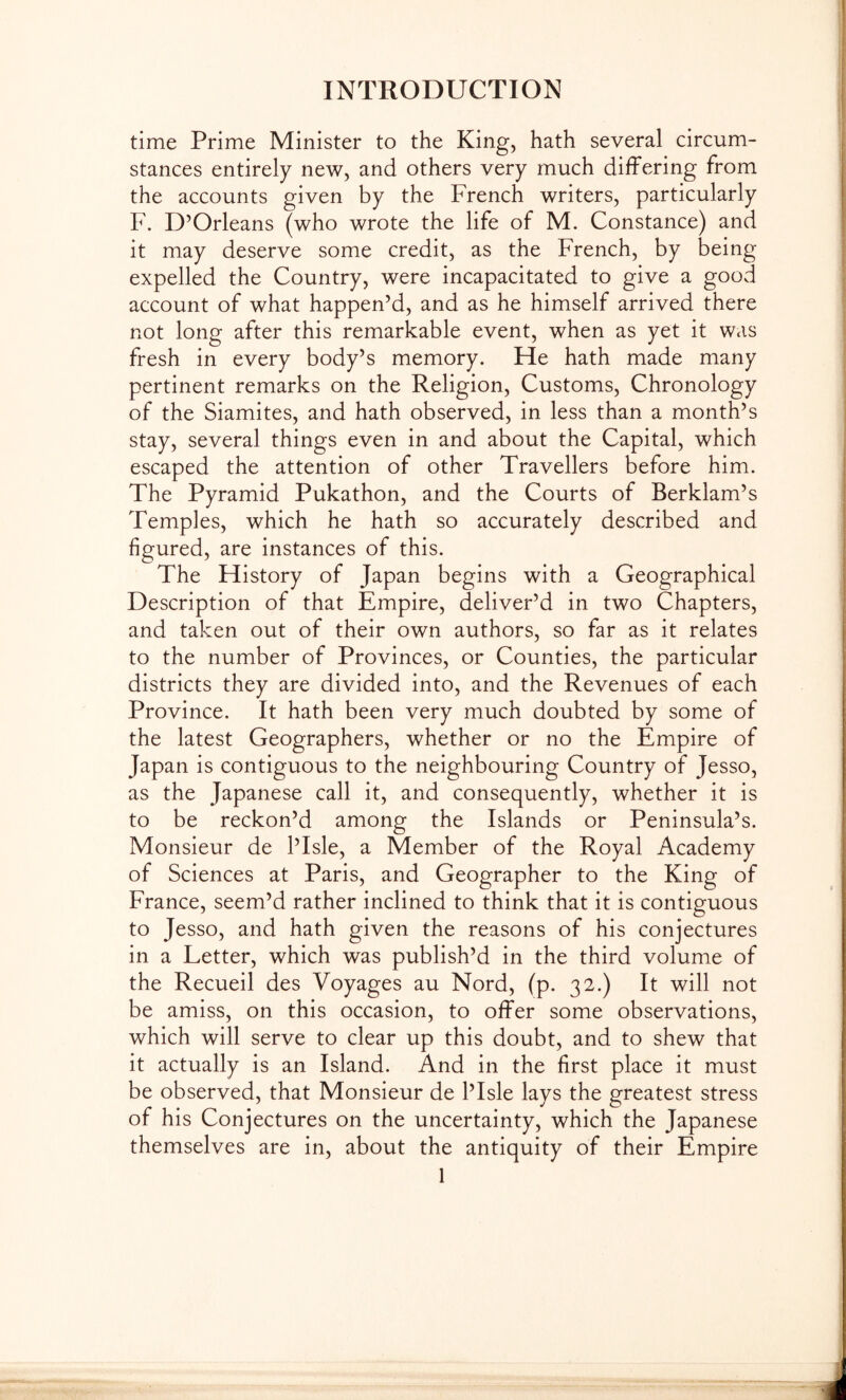 time Prime Minister to the King, hath several circum- stances entirely new, and others very much differing from the accounts given by the French writers, particularly F. D’Orleans (who wrote the life of M. Constance) and it may deserve some credit, as the French, by being expelled the Country, were incapacitated to give a goovd account of what happen’d, and as he himself arrived there not long after this remarkable event, when as yet it was fresh in every body’s memory. He hath made many pertinent remarks on the Religion, Customs, Chronology of the Siamites, and hath observed, in less than a month’s stay, several things even in and about the Capital, which escaped the attention of other Travellers before him. The Pyramid Pukathon, and the Courts of Berklam’s Temples, which he hath so accurately described and figured, are instances of this. The History of Japan begins with a Geographical Description of that Empire, deliver’d in two Chapters, and taken out of their own authors, so far as it relates to the number of Provinces, or Counties, the particular districts they are divided into, and the Revenues of each Province. It hath been very much doubted by some of the latest Geographers, whether or no the Empire of Japan is contiguous to the neighbouring Country of Jesso, as the Japanese call it, and consequently, whether it is to be reckon’d among the Islands or Peninsula’s. Monsieur de I’Isle, a Member of the Royal Academy of Sciences at Paris, and Geographer to the King of France, seem’d rather inclined to think that it is contiguous to Jesso, and hath given the reasons of his conjectures in a Letter, which was publish’d in the third volume of the Recueil des Voyages au Nord, (p. 32.) It will not be amiss, on this occasion, to offer some observations, which will serve to clear up this doubt, and to shew that it actually is an Island. And in the first place it must be observed, that Monsieur de I’Isle lays the greatest stress of his Conjectures on the uncertainty, which the Japanese themselves are in, about the antiquity of their Empire