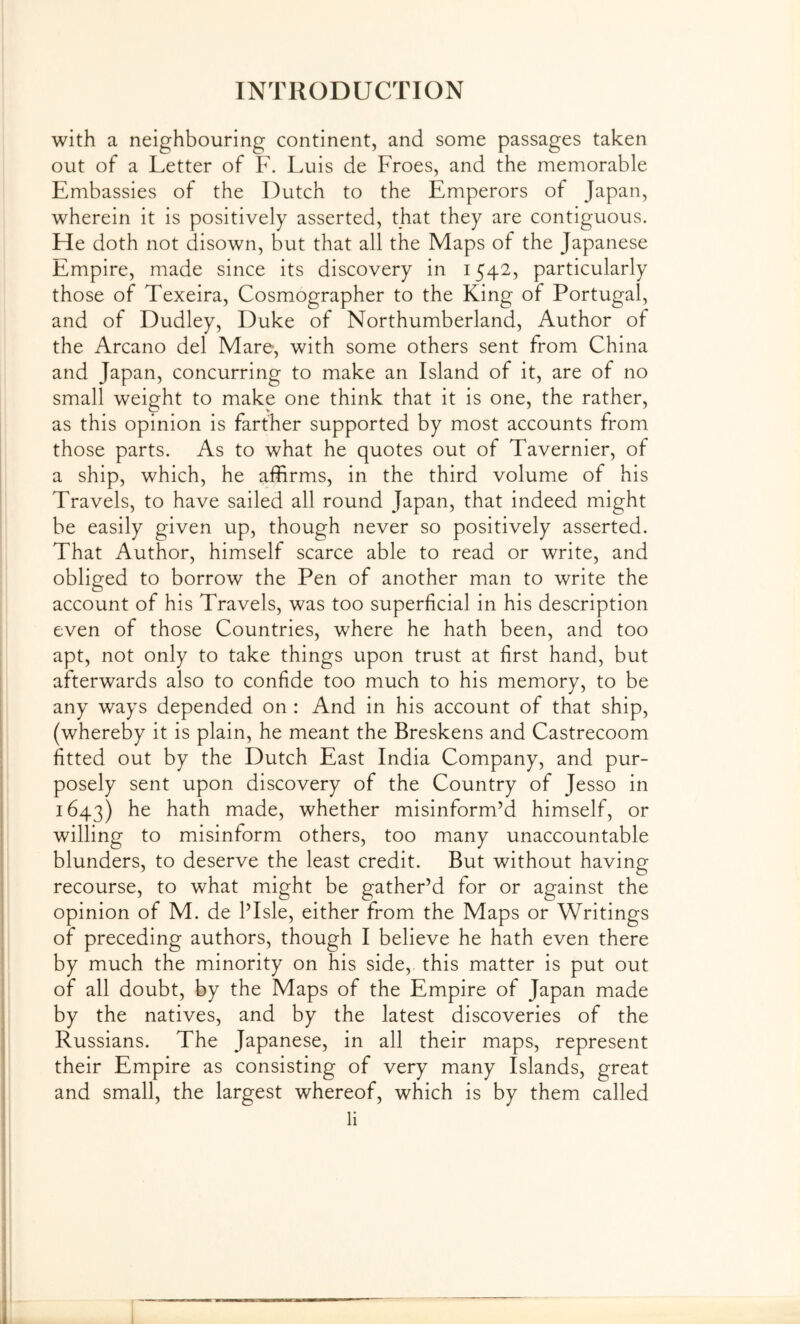 with a neighbouring continent, and some passages taken out of a Letter of F. Luis de Froes, and the memorable Embassies of the Dutch to the Emperors of Japan, wherein it is positively asserted, that they are contiguous. He doth not disown, but that all the Maps of the Japanese Empire, made since its discovery in 1542, particularly those of Texeira, Cosmographer to the King of Portugal, and of Dudley, Duke of Northumberland, Author of the Arcano del Mare, with some others sent from China and Japan, concurring to make an Island of it, are of no small weight to make one think that it is one, the rather, as this opinion is farther supported by most accounts from those parts. As to what he quotes out of Tavernier, of a ship, which, he afiirms, in the third volume of his Travels, to have sailed all round Japan, that indeed might be easily given up, though never so positively asserted. That Author, himself scarce able to read or write, and obliged to borrow the Pen of another man to write the account of his Travels, was too superficial in his description even of those Countries, where he hath been, and too apt, not only to take things upon trust at first hand, but afterwards also to confide too much to his memory, to be any ways depended on : And in his account of that ship, (whereby it is plain, he meant the Breskens and Castrecoom fitted out by the Dutch East India Company, and pur- posely sent upon discovery of the Country of Jesso in 1643) he hath made, whether misinform’d himself, or willing to misinform others, too many unaccountable blunders, to deserve the least credit. But without having recourse, to what might be gather’d for or against the opinion of M. de I’Isle, either from the Maps or Writings of preceding authors, though I believe he hath even there by much the minority on his side,, this matter is put out of all doubt, by the Maps of the Empire of Japan made by the natives, and by the latest discoveries of the Russians. The Japanese, in all their maps, represent their Empire as consisting of very many Islands, great and small, the largest whereof, which is by them called li I ! II,