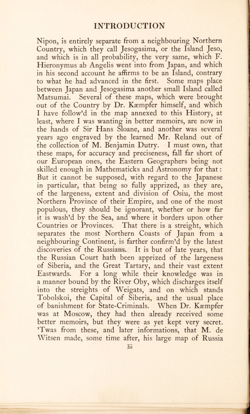 Niporij is entirely separate from a neighbouring Northern Country, which they call Jesogasima, or the Island Jeso, and which is in all probability, the very same, which F. Hieronymus ab Angelis went into from Japan, and which in his second account he affirms to be an Island, contrary to what he had advanced in the first. Some maps place between Japan and Jesogasima another small Island called Matsumai. Several of these maps, which were brought out of the Country by Dr. Kaempfer himself, and which I have follow’d in the map annexed to this History, at least, where I was wanting in better memoirs, are now in the hands of Sir Hans Sloane, and another was several years ago engraved by the learned Mr. Reland out of the collection of M. Benjamin Dutry. I must own, that these maps, for accuracy and preciseness, fall far short of our European ones, the Eastern Geographers being not skilled enough in Mathematicks and Astronomy for that: But it cannot be supposed, with regard to the Japanese in particular, that being so fully apprized, as they are, of the largeness, extent and division of Osiu, the most Northern Province of their Empire, and one of the most populous, they should be ignorant, whether or how far it is wash’d by the Sea, and where it borders upon other Countries or Provinces. That there is a streight, which separates the most Northern Coasts of Japan from a neighbouring Continent, is farther confirm’d by the latest discoveries of the Russians. It is but of late years, that the Russian Court hath been apprized of the largeness of Siberia, and the Great Tartary, and their vast extent Eastwards. For a long while their knowledge was in a manner bound by the River Oby, which discharges itself into the streights of Weigats, and on which stands Tobolskoi, the Capital of Siberia, and the usual place of banishment for State-Criminals. When Dr. Kaempfer was at Moscow, they had then already received some better memoirs, but they were as yet kept very secret. ’Twas from these, and later informations, that M. de Witsen made, some time after, his large map of Russia Hi