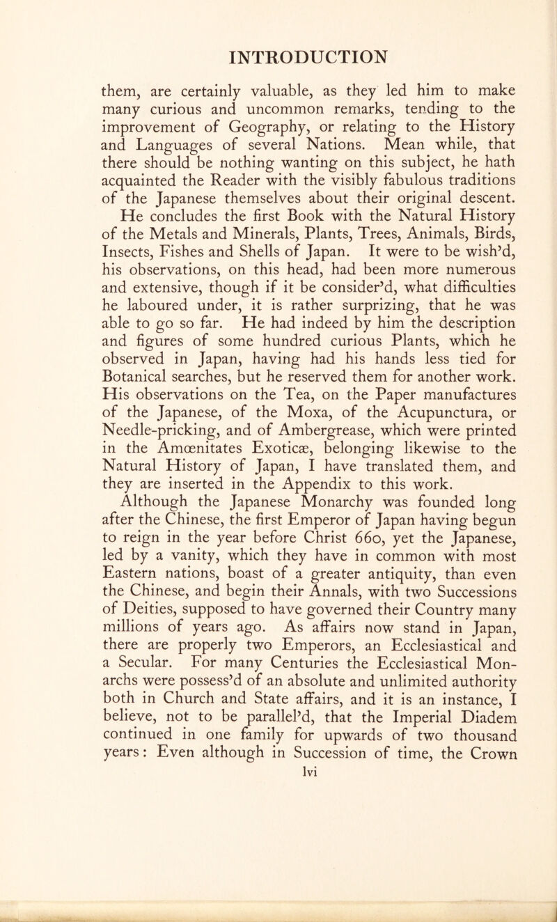 them, are certainly valuable, as they led him to make many curious and uncommon remarks, tending to the improvement of Geography, or relating to the History and Languages of several Nations. Mean while, that there should be nothing wanting on this subject, he hath acquainted the Reader with the visibly fabulous traditions of the Japanese themselves about their original descent. He concludes the first Book with the Natural History of the Metals and Minerals, Plants, Trees, Animals, Birds, Insects, Fishes and Shells of Japan. It were to be wish’d, his observations, on this head, had been more numerous and extensive, though if it be consider’d, what difficulties he laboured under, it is rather surprizing, that he was able to go so far. He had indeed by him the description and figures of some hundred curious Plants, which he observed in Japan, having had his hands less tied for Botanical searches, but he reserved them for another work. His observations on the Tea, on the Paper manufactures of the Japanese, of the Moxa, of the Acupunctura, or Needle-pricking, and of Ambergrease, which were printed in the Amoenitates Exoticae, belonging likewise to the Natural History of Japan, I have translated them, and they are inserted in the Appendix to this work. Although the Japanese Monarchy was founded long after the Chinese, the first Emperor of Japan having begun to reign in the year before Christ 660, yet the Japanese, led by a vanity, which they have in common with most Eastern nations, boast of a greater antiquity, than even the Chinese, and begin their Annals, with two Successions of Deities, supposed to have governed their Country many millions of years ago. As afiFairs now stand in Japan, there are properly two Emperors, an Ecclesiastical and a Secular. For many Centuries the Ecclesiastical Mon- archs were possess’d of an absolute and unlimited authority both in Church and State affairs, and it is an instance, I believe, not to be parallel’d, that the Imperial Diadem continued in one family for upwards of two thousand years: Even although in Succession of time, the Crown