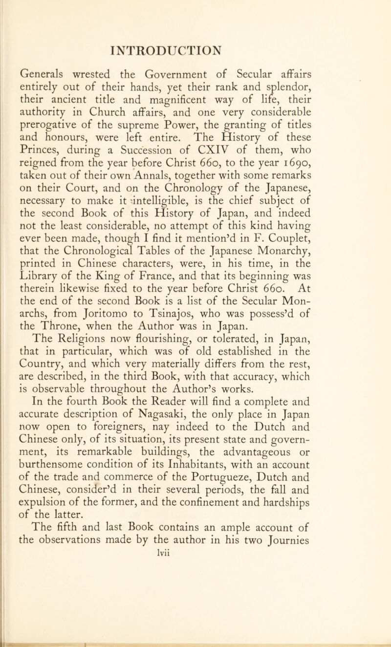 Generals wrested the Government of Secular affairs entirely out of their hands, yet their rank and splendor, their ancient title and magnificent way of life, their authority in Church affairs, and one very considerable prerogative of the supreme Power, the granting of titles and honours, were left entire. The History of these Princes, during a Succession of CXIV of them, who reigned from the year before Christ 660, to the year 1690, taken out of their own Annals, together with some remarks on their Court, and on the Chronology of the Japanese, necessary to make it intelligible, is the chief subject of the second Book of this History of Japan, and indeed not the least considerable, no attempt of this kind having ever been made, though I find it mention’d in F. Couplet, that the Chronological Tables of the Japanese Monarchy, printed in Chinese characters, were, in his time, in the Library of the King of France, and that its beginning was therein likewise fixed to the year before Christ 660. At the end of the second Book is a list of the Secular Mon- archs, from Joritomo to Tsinajos, who was possess’d of the Throne, when the Author was in Japan. The Religions now flourishing, or tolerated, in Japan, that in particular, which was of old established in the Country, and which very materially differs from the rest, are described, in the third Book, with that accuracy, which is observable throughout the Author’s works. In the fourth Book the Reader will find a complete and accurate description of Nagasaki, the only place in Japan now open to foreigners, nay indeed to the Dutch and Chinese only, of its situation, its present state and govern- ment, its remarkable buildings, the advantageous or burthensome condition of its Inhabitants, with an account of the trade and commerce of the Portugueze, Dutch and Chinese, consider’d in their several periods, the fall and expulsion of the former, and the confinement and hardships of the latter. The fifth and last Book contains an ample account of the observations made by the author in his two Journies