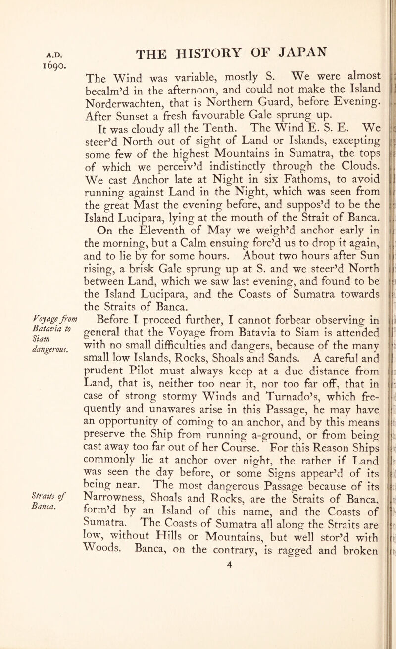 1690. Voyage from Batavia to Siam dangerous. Straits of Banca. \ THE HISTORY OF JAPAN The Wind was variable, mostly S. We were almost becalm’d in the afternoon, and could not make the Island Norderwachten, that is Northern Guard, before Evening. After Sunset a fresh favourable Gale sprung up. It was cloudy all the Tenth. The Wind E. S. E. We steer’d North out of sight of Land or Islands, excepting some few of the highest Mountains in Sumatra, the tops of which we perceiv’d indistinctly through the Clouds. We cast Anchor late at Night in six Fathoms, to avoid running against Land in the Night, which was seen from the great Mast the evening before, and suppos’d to be the Island Lucipara, lying at the mouth of the Strait of Banca. On the Eleventh of May we weigh’d anchor early in the morning, but a Calm ensuing forc’d us to drop it again, and to lie by for some hours. About two hours after Sun rising, a brisk Gale sprung up at S. and we steer’d North between Land, which we saw last evening, and found to be the Island Lucipara, and the Coasts of Sumatra towards the Straits of Banca. Before I proceed further, I cannot forbear observing in general that the Voyage from Batavia to Siam is attended with no small difhculties and dangers, because of the many small low Islands, Rocks, Shoals and Sands. A careful and prudent Pilot must always keep at a due distance from Land, that is, neither too near it, nor too far off, that in case of strong stormy Winds and Turnado’s, which fre- quently and unawares arise in this Passage, he may have an opportunity of coming to an anchor, and by this means preserve the Ship from running a-ground, or from being cast away too far out of her Course. For this Reason Ships commonly lie at anchor over night, the rather if Land was seen the day before, or some Signs appear’d of its being near. The most dangerous Passage because of its Narrowness, Shoals and Rocks, are the Straits of Banca, form’d by an Island of this name, and the Coasts of Sumatra. The Coasts of Sumatra all along the Straits are low, without Hills or Mountains, but well stor’d with Woods. Banca, on the contrary, is ragged and broken