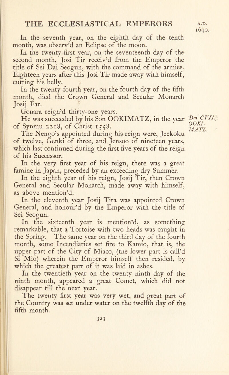 In the seventh year, on the eighth day of the tenth month, was observ’d an Eclipse of the moon. In the twenty-first year, on the seventeenth day of the second month, Josi Tir receiv’d from the Emperor the title of Sei Dai Seogun,.with the command of the armies. Eighteen years after this Josi Tir made away with himself, cutting his belly. In the twenty-fourth year, on the fourth day of the fifth month, died the Crown General and Secular Monarch Josi] Far.  Gonara reign’d thirty-one years. He was succeeded by his Son OOKIMATZ, in the year of Synmu 2218, of Christ 1558. The Nengo’s appointed during his reign were, Jeekoku of twelve, Genki of three, and Jensoo of nineteen years, which last continued during the first five years of the reign of his Successor. In the very first year of his reign, there was a great famine in Japan, preceded by an exceeding dry Summer. In the eighth year of his reign, Josij Tir, then Crown General and Secular Monarch, made away with himself, as above mention’d. In the eleventh year Josij Tira was appointed Crown General, and honour’d by the Emperor with the title of Sei Seogun. In the sixteenth year is mention’d, as something remarkable, that a Tortoise with two heads was caught in the Spring. The same year on the third day of the fourth month, some Incendiaries set fire to Kamio, that is, the upper part of the City of Miaco, (the lower part is call’d Si Mio) wherein the Emperor himself then resided, by which the greatest part of it was laid in ashes. In the twentieth year on the twenty ninth day of the ninth month, appeared a great Comet, which did not disappear till the next year. The twenty first year was very wet, and great part of the Country was set under water on the twelfth day of the fifth month. 1690. T>ai CVIL OOKI- MATZ,