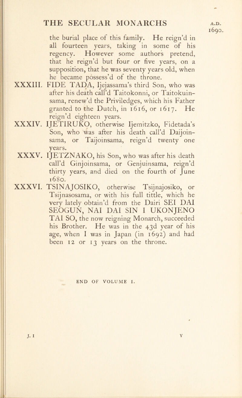 the burial place of this family. He reign’d in all fourteen years, taking in some of his regency. However some authors pretend, that he reign’d but four or five years, on a supposition, that he was seventy years old, when he became possess’d of the throne. XXXIII. FIDE TAD A, Ijejassama’s third Son, who was after his death call’d Taitokonni, or Taitokuin- sama, renew’d the Priviledges, which his Father granted to the Dutch, in i6i6, or 1617. reign’d eighteen years. XXXIV. IJETIRUKO, otherwise Ijemitzko, Fidetada’s Son, who was after his death call’d Daijoin- sama, or Taijoinsama, reign’d twenty one years. XXXV. IJETZNAKO, his Son, who was after his death call’d Ginjoinsama, or Genjuinsama, reign’d thirty years, and died on the fourth of June 1680. XXXVI, TSINAJOSIKO, otherwise Tsijnajosiko, or Tsijnasosama, or with his full tittle, which he very lately obtain’d from the Dairi SEI DAI SEOGUN, NAI DAI SIN I UKONJENO TAI SO, the now reigning Monarch, succeeded his Brother. He was in the 43d year of his age, when I was in Japan (in 1692) and had been 12 or 13 years on the throne. END OF VOLUME I,