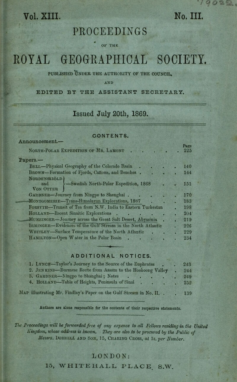 q o *2. PROCEEDINGS OF THK ROYAL GEOGRAPHICAL SOCIETY. PUBLISHED UNDER THE AUTHORITY OF THE COUNCIL, AND EDITED BY THE ASSISTANT SECRETARY. Issued July 20th, 1869. CONTENTS. Announcement.— North-Polar Expedition of Mr. Lamont . Papers.— Bell—Physical Geography of the Colorado Basin Brown—Formation of Fjords, Canons, and Benches . Nordenskiold 1 aud >—Swedish North-Polar Expedition, 1868 Von Otter J Gardner—Journey from Ningpo to Shanghai . Montgomerie—Trans-Himaiavan Explorations, 1867 Forsyth—Transit of Tea from N.W. India to Eastern Turkestan Holland—Recent Sinaitic Explorations .... .-Munzinger—Journey across the Gieat Salt Desert, Abyssinia Irminger—Evidences of the Gulf Stream in the North Atlantic Whitley—Surface Temperature of the North Atlantic Hamilton—Open W ater in the Polar Basin Pa?e . 225 140 144 151 170 183 198 204 219 226 229 234 ADDITIONAL NOTICES. 1. Lyncii—Taylor’s Journey to the Source of the Euphrates . . 243 2. Jenkins—Burmese Route from Assam to the Hookoong Valley . 244 3. Gardner—Ningpo to Shanghai; Notes ..... 249 4. Holland—Table of Heights, Peninsula of Sinai .... 252 Map illustrating Mr. Findlay’s Paper on the Gulf Stream in No. II. . . 139 Authors are alone responsible for the contents of their respective statements. The Proceedings will be forwarded free of any expense to all Fellows residing in the United Kingdom, whose address is known. They are also to be procured by the Public of Messrs. Doruell and Son, 15, Charing Cross, at Is, pier Number. LONDON: 15, WHITEHALL PLACE S.W.