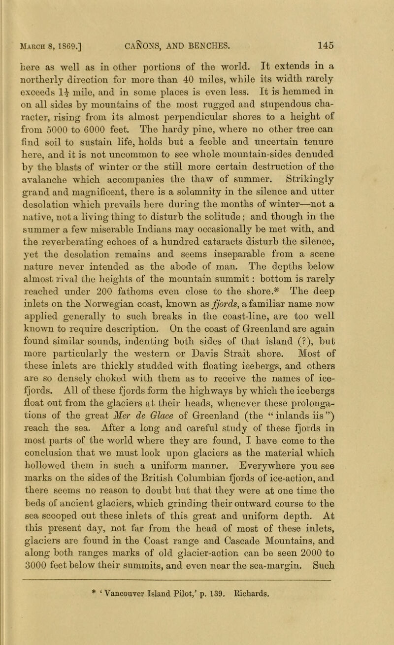 here as well as in other portions of the world. It extends in a northerly direction for more than 40 miles, while its width rarely exceeds H mile, and in some places is even less. It is hemmed in on all sides by mountains of the most rugged and stupendous cha- racter, rising from its almost perpendicular shores to a height of from 5000 to 6000 feet. The hardy pine, where no other tree can find soil to sustain life, holds hut a feeble and uncertain tenure here, and it is not uncommon to see whole mountain-sides denuded by the blasts of winter or the still more certain destruction of the avalanche which accompanies the thaw of summer. Strikingly grand and magnificent, there is a solemnity in the silence and utter desolation which prevails here during the months of winter—not a native, not a living thing to disturb the solitude; and though in the summer a few miserable Indians may occasionally be met with, and the reverberating echoes of a hundred cataracts disturb the silence, yet the desolation remains and seems inseparable from a scene nature never intended as the abode of man. The depths below almost rival the heights of the mountain summit: bottom is rarely reached under 200 fathoms even close to the shore.* The deep inlets on the Norwegian coast, known as fjords, a familiar name now applied generally to such breaks in the coast-line, are too well known to require description. On the coast of Greenland are again found similar sounds, indenting both sides of that island (?), but more particularly the western or Davis Strait shore. Most of these inlets are thickly studded with floating icebergs, and others are so densely choked with them as to receive the names of ice- fjords. All of these fjords form the highways by which the icebergs float out from the glaciers at their heads, whenever these prolonga- tions of the great Mer de Glace of Greenland (the “ inlands iis ”) reach the sea. After a long and careful study of these fjords in most parts of the world where they are found, I have come to the conclusion that we must look upon glaciers as the material which hollowed them in such a uniform manner. Everywhere you see marks on the sides of the British Columbian fjords of ice-action, and there seems no reason to doubt but that they were at one time the beds of ancient glaciers, which grinding their outward course to the sea scooped out these inlets of this great and uniform depth. At this present day, not far from the head of most of these inlets, glaciers are found in the Coast range and Cascade Mountains, and along both ranges marks of old glacier-action can be seen 2000 to 3000 feet below their summits, and even near the sea-margin. Such * ‘Vancouver Island Pilot,’ p. 139. Richards.