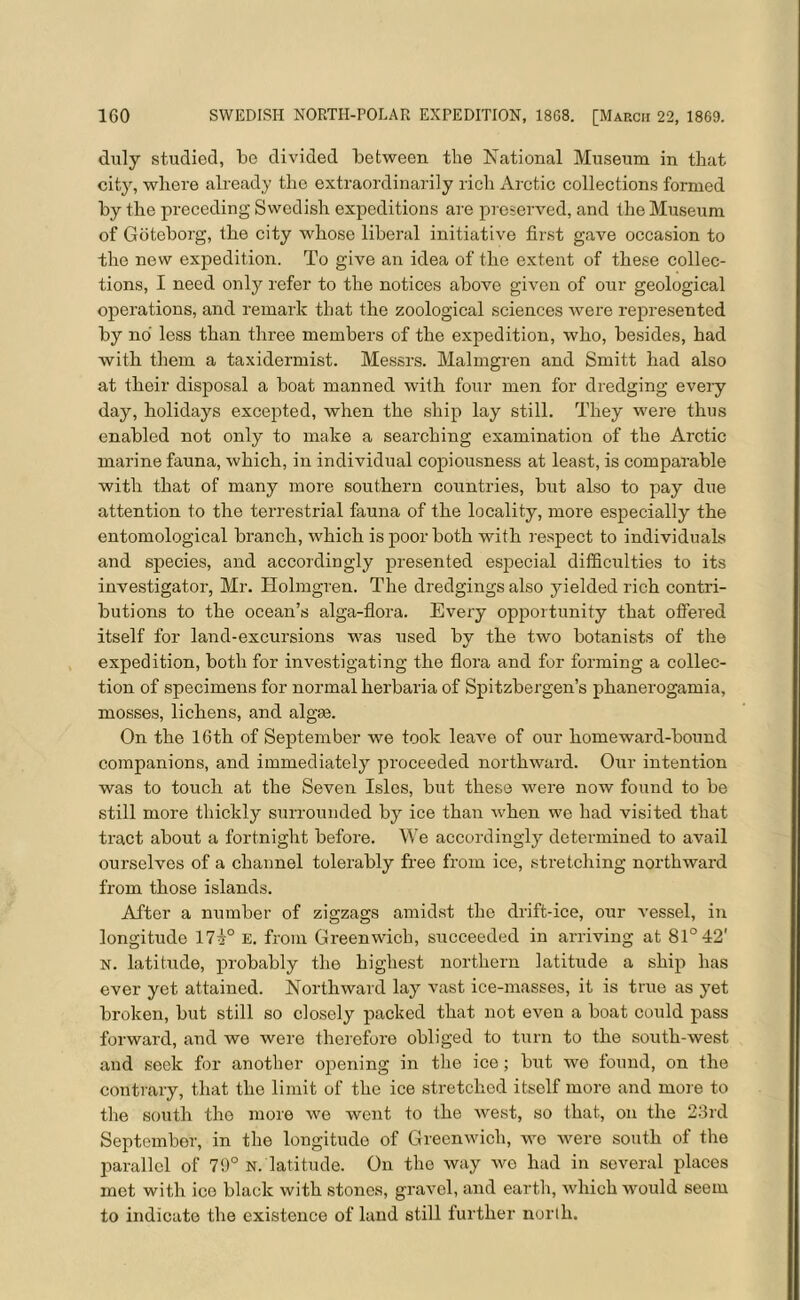 duly studied, be divided between the National Museum in that city, where already the extraordinarily rich Arctic collections formed by the preceding Swedish expeditions are preserved, and the Museum of Goteborg, the city whose liberal initiative first gave occasion to the new expedition. To give an idea of the extent of these collec- tions, I need only refer to the notices above given of our geological operations, and remark that the zoological sciences were represented by no less than three members of the expedition, who, besides, had with them a taxidermist. Messrs. Malmgren and Smitt had also at their disposal a boat manned with four men for dredging every day, holidays excepted, when the ship lay still. They were thus enabled not only to make a searching examination of the Arctic marine fauna, which, in individual copiousness at least, is comparable with that of many more southern countries, but also to pay due attention to the terrestrial fauna of the locality, more especially the entomological branch, which is poor both with respect to individuals and species, and accordingly presented especial difficulties to its investigator, Mr. Holmgren. The dredgings also yielded rich contri- butions to the ocean’s alga-flora. Every opportunity that offered itself for land-excursions was used by the two botanists of the expedition, both for investigating the flora and for forming a collec- tion of specimens for normal herbaria of Spitzbergen’s phanerogamia, mosses, lichens, and algae. On the 16th of September we took leave of our homeward-bound companions, and immediately proceeded northward. Our intention was to touch at the Seven Isles, but these were now found to be still more thickly surrounded by ice than when we had visited that tract about a fortnight before. We accordingly determined to avail ourselves of a channel tolerably free from ice, stretching northward from those islands. After a number of zigzags amidst the drift-ice, our vessel, in longitude 17i° E. from Greenwich, succeeded in arriving at 81° 42' N. latitude, probably the highest northern latitude a ship has ever yet attained. Northward lay vast ice-masses, it is true as yet broken, but still so closely packed that not even a boat could pass forward, and we were therefore obliged to turn to the south-west and seek for another opening in the ice; but we found, on the contrary, that the limit of the ice stretched itself more and more to the south the more we went to the west, so that, on the 23rd September, in the longitude of Greenwich, we were south of the parallel of 79° n. latitude. On the way we had in several places met with ice black with stones, gravel, and earth, which would seem to indicate the existence of land still further north.