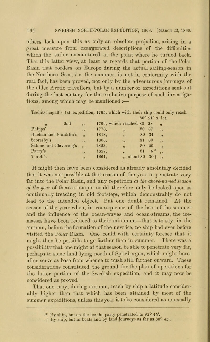 others look upon this as only an obsolete prejudice, arising in a great measure from exaggerated descriptions of the difficulties which the sailor encountered at the point where he turned hack. That this latter view, at least as regards that portion of the Polar Basin that borders on Europe during the actual sailing-season in the Northern Seas, i. e. the summer, is not in conformity with the real fact, has been proved, not only by the adventurous journeys of the older Arctic travellers, but by a number of expeditions sent out during the last century for the exclusive purpose of such investiga- tions, among which may be mentioned :— Tschitschagaff’s 1st expedition, 1765, -which with their ship could only reach 80° 21' N. lat. „ 2nd 1766, which reached 80 28 if Phipps’ 1773, if 80 37 a Buchan and Franklin’s „ 1818, if 80 34 a Scoresby’s ,, 1806, I> 81 30 a Sabine and Clavering’s ,, 1823, if 80 20 a Parry’s „ 1S27, J» 81 6 * ff Tor ell's „ 1861, about 80 30 f it It might then have been considered as already absolutely decided that it was not possible at that season of the year to penetrate very far into the Polar Basin, and any repetition at the above-named season of the year of these attempts could therefore only be looked upon as continually treading in old footsteps, which demonstrably do not lead to the intended object. But one doubt remained. At the season of the year when, in consequence of the heat of the summer and the influence of the ocean-waves and ocean-streams, the ice- masses have been reduced to their minimum—that is to say, in the autumn, before the formation of the new ice, no ship had ever before visited the Polar Basin. One could with certainty foresee that it might then be possible to go farther than in summer. There was a possibility that one might at that season be able to penetrate very far, perhaps to some land lying north of Spitsbergen, which might here- after serve as base from whence to push still farther onward. These considerations constituted the ground for the plan of operations for the latter portion of the Swedish expedition, and it may now be considered as proved. That one may, during autumn, reach by ship a latitude consider- ably higher than that which has been attained by most of the summer expeditions, unless this year is to be considered as unusually * By ship, hut on the ice the party penetrated to 82° 45'. f By ship, but in boats and by laud journeys as far as 80° 45'.