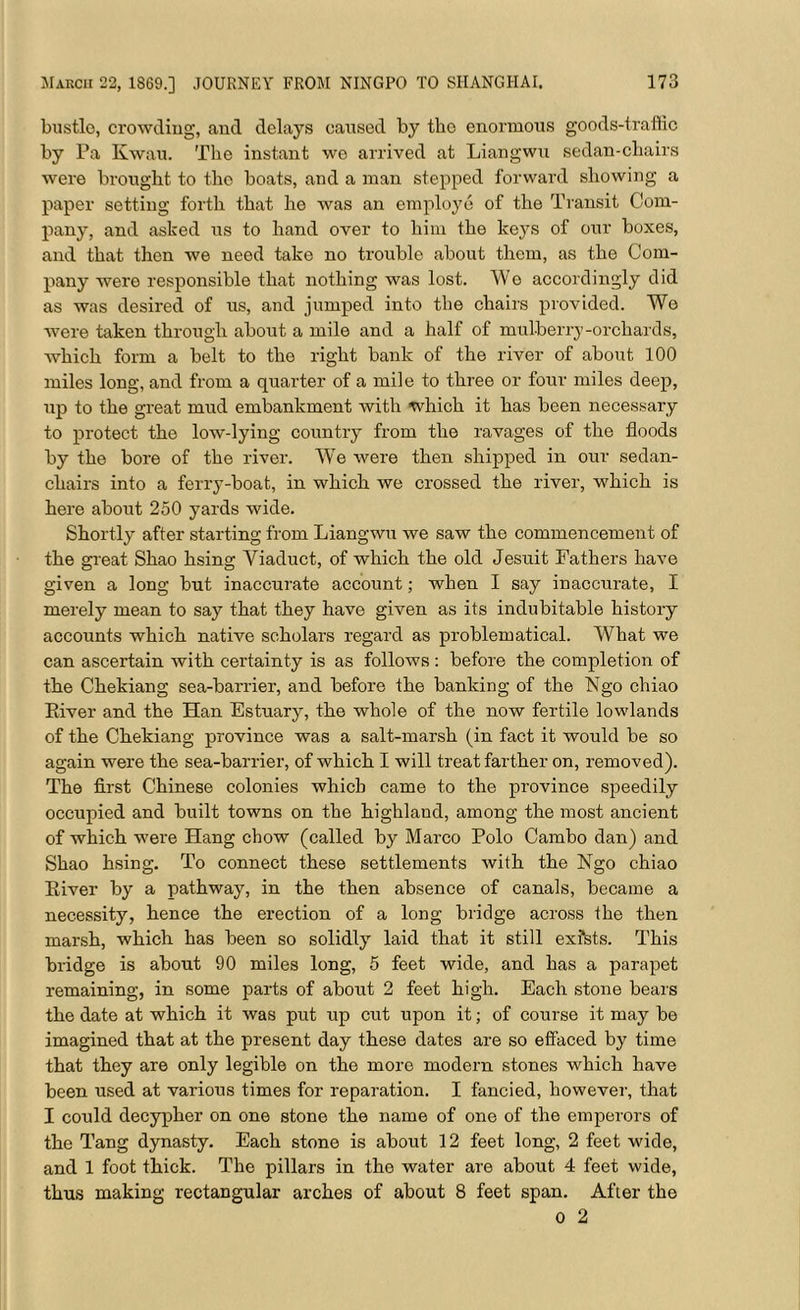 bustle, crowding, and delays caused by tlio enormous goods-traffic by Pa Kwau. The instant we arrived at Liangwu sedan-chairs were brought to the boats, and a man stepped forward showing a paper setting forth that he was an employe of the Transit Com- pany, and asked us to hand over to him the keys of our boxes, and that then we need take no trouble about them, as the Com- pany were responsible that nothing was lost. We accordingly did as was desired of us, and jumped into the chairs provided. We were taken through about a mile and a half of mulberry-orchards, which form a belt to the right bank of the river of about 100 miles long, and from a quarter of a mile to three or four miles deep, up to the great mud embankment with which it has been necessary to protect the low-lying country from the ravages of the floods by the bore of the river. We were then shipped in our sedan- chairs into a ferry-boat, in which we crossed the river, which is here about 250 yards wide. Shortly after starting from Liangwu we saw the commencement of the great Shao hsing Viaduct, of which the old Jesuit Fathers have given a long but inaccurate account; when I say inaccurate, I merely mean to say that they have given as its indubitable history accounts which native scholars regard as problematical. What we can ascertain with certainty is as follows : before the completion of the Chekiang sea-barrier, and before the banking of the Ngo chiao River and the Han Estuary, the whole of the now fertile lowlands of the Chekiang province was a salt-marsh (in fact it would be so again were the sea-barrier, of which I will treat farther on, removed). The first Chinese colonies which came to the province speedily occupied and built towns on the highland, among the most ancient of which were Hang chow (called by Marco Polo Cambo dan) and Shao hsing. To connect these settlements with the Ngo chiao River by a pathway, in the then absence of canals, became a necessity, hence the erection of a long bridge across the then marsh, which has been so solidly laid that it still exfsts. This bridge is about 90 miles long, 5 feet wide, and has a parapet remaining, in some parts of about 2 feet high. Each stone bears the date at which it was put up cut upon it; of course it may be imagined that at the present day these dates are so effaced by time that they are only legible on the more modern stones which have been used at various times for reparation. I fancied, however, that I could decypher on one stone the name of one of the emperors of the Tang dynasty. Each stone is about 12 feet long, 2 feet wide, and 1 foot thick. The pillars in the water are about 4 feet wide, thus making rectangular arches of about 8 feet span. After the o 2