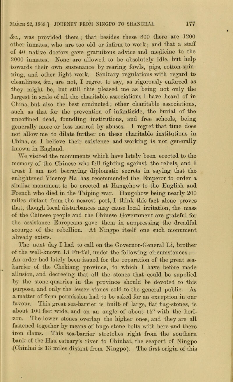 &c.t was provided them; that besides these 800 there are 1200 other inmates, who are too old or infirm to work; and that a staff of 40 native doctors gave gratuitous advice and medicine to the 2000 inmates. None are allowed to be absolutely idle, but help towards their own sustenance by rearing fowls, pigs, cotton-spin- ning, and other light work. Sanitary regulations with regard to cleanliness, &c., are not, I regret to say, as rigorously enforced as they might be, but still this pleased me as being not only the largest in scale of all the charitable associations I have heard of in China, but also the best conducted; other charitable associations, such as that for the prevention of infanticide, the burial of the uncofBned dead, foundling institutions, and free schools, being generally more or less marred by abuses. I regret that time does not allow me to dilate further on these charitable institutions in China, as I believe their existence and working is not generally known in England. We visited the monuments which have lately been erected to the memory of the Chinese who fell fighting against the rebels, and I trust I am not betraying diplomatic secrets in saying that the enlightened Viceroy Ma has recommended the Emperor to order a similar monument to be erected at Hangchow to the English and French who died in the Taiping war. Hangchow being nearly 200 miles distant from the nearest port, I think this fact alone proves that, though local disturbances may cause local irritation, the mass of the Chinese people and the Chinese Government are grateful for the assistance Europeans gave them in suppressing the dreadful scourge of the rebellion. At Ningpo itself one such monument already exists. The next day I had to call on the Governor-General Li, brother of the well-known Li Fu-t’ai, under the following circumstances :— An order had lately been issued for the reparation of the great sea- barrier of the Chekiang province, to which I have before made allusion, and decreeing that all the stones that could be supplied by the stone-quarries in the province should be devoted to this purpose, and only the lesser stones sold to the general public. As a matter of form permission had to be asked for an exception in our favour. This great sea-barrier is built- of large, flat flag-stones, is about 100 feet wide, and on an angle of about 15° with the hori- zon. The lower stones overlap the higher ones, and they are all fastened together by means of huge stone bolts with here and there iron clams. This sea-barrier stretches right from the southern bank of the Hau estuary’s river to Chinhai, the seaport of N ingpo (Chinhai is 13 miles distant from Ningpo). The first origin of this