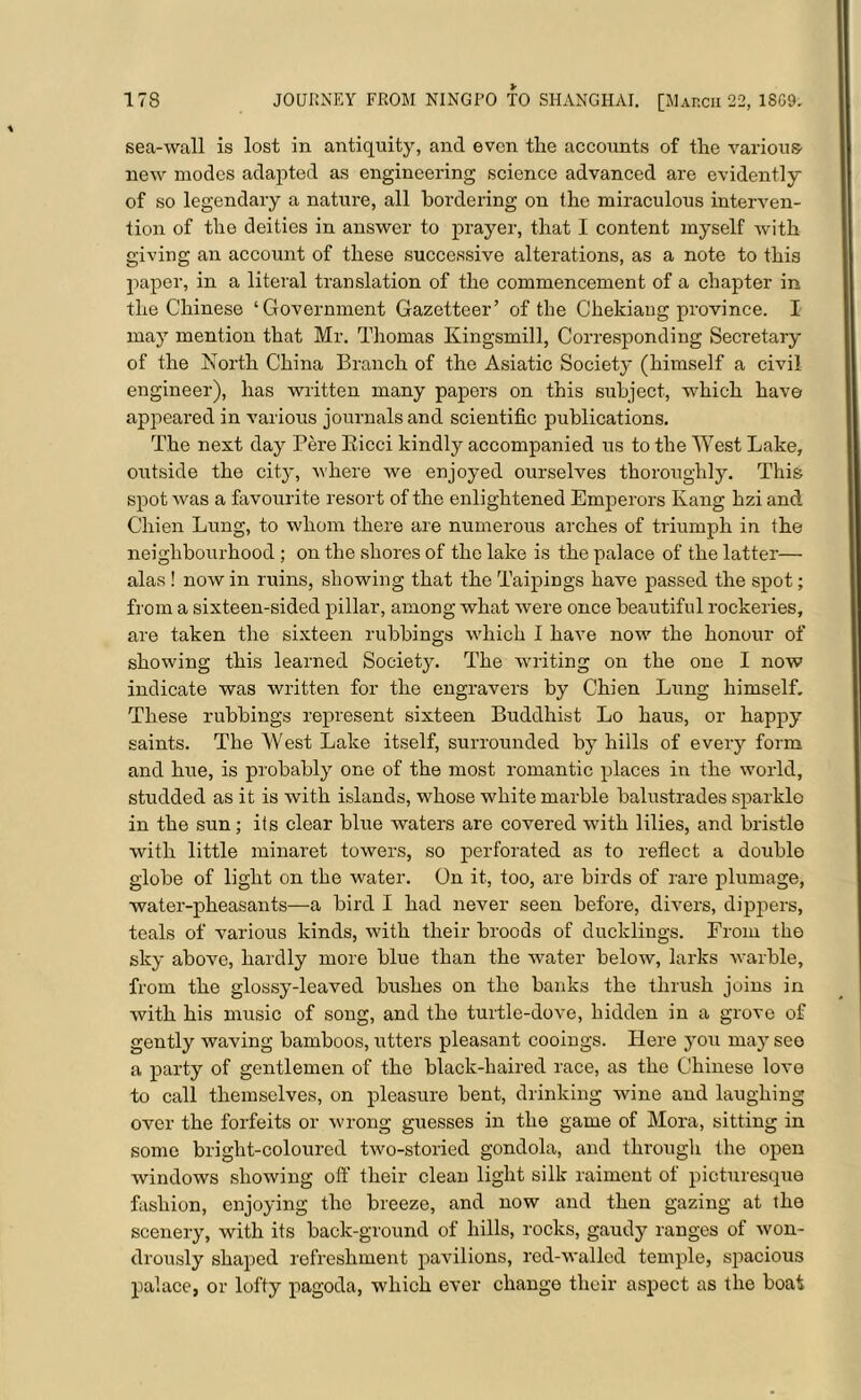 sea-wall is lost in antiquity, and even the accounts of the various- new modes adapted as engineering science advanced are evidently of so legendary a nature, all bordering on the miraculous interven- tion of the deities in answer to prayer, that I content myself with giving an account of these successive alterations, as a note to this paper, in a literal translation of the commencement of a chapter in the Chinese ‘Government Gazetteer’ of the Chekiang province. I may mention that Mr. Thomas Kingsmill, Corresponding Secretary of the North China Branch of the Asiatic Society (himself a civil engineer), has written many papers on this subject, which have appeared in various journals and scientific publications. The next day Pere Eicci kindly accompanied us to the West Lake, outside the city, where we enjoyed ourselves thoroughly. This spot was a favourite resort of the enlightened Emperors Kang hzi and Chien Lung, to whom there are numerous arches of triumph in the neighbourhood ; on the shores of the lake is the palace of the latter— alas ! now in ruins, showing that the Taipings have passed the spot; from a sixteen-sided pillar, among what were once beautiful rockeries, are taken the sixteen rubbings which I have now the honour of showing this learned Society. The writing on the one I now indicate was written for the engravers by Chien Lung himself. These rubbings represent sixteen Buddhist Lo haus, or happy saints. The West Lake itself, surrounded by hills of every form and hue, is probably one of the most romantic places in the world, studded as it is with islands, whose white marble balustrades sparkle in the sun; its clear blue waters are covered with lilies, and bristle with little minaret towers, so perforated as to reflect a double globe of light on the water. On it, too, are birds of rare plumage, water-pheasants—a bird I had never seen before, divers, dippers, teals of various kinds, with their broods of ducklings. From the sky above, hardly more blue than the water below, larks warble, from the glossy-leaved bushes on the banks the thrush joins in with his music of song, and the turtle-dove, hidden in a grove of gently waving bamboos, utters pleasant cooings. Here you may see a party of gentlemen of the black-haired race, as the Chinese love to call themselves, on pleasure bent, drinking wine and laughing over the forfeits or wrong guesses in the game of Mora, sitting in some bright-coloured two-storied gondola, and through the open windows showing off their clean light silk raiment of picturesque fashion, enjoying the breeze, and now and then gazing at the scenery, with its back-ground of hills, rocks, gaudy ranges of won- drously shaped refreshment pavilions, red-walled temple, spacious palace, or lofty pagoda, which ever change their aspect as the boat