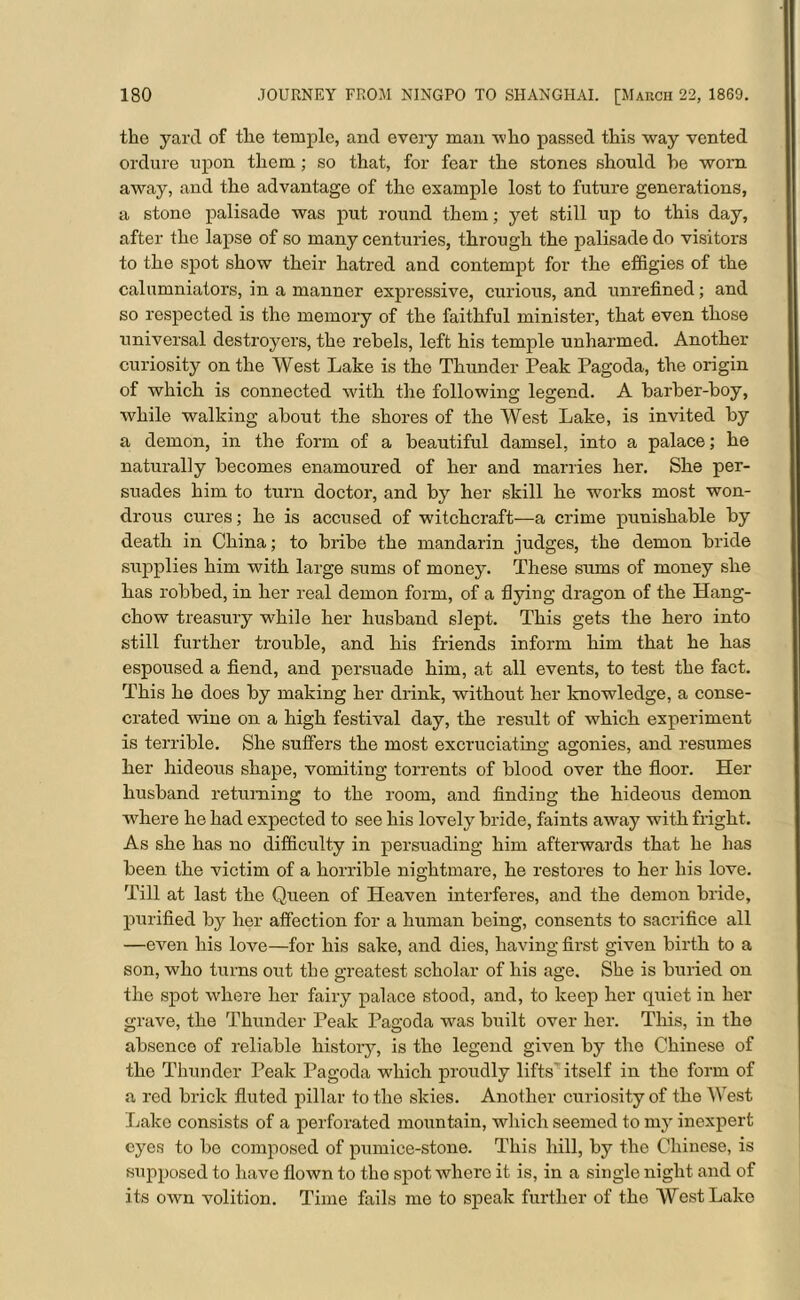 the yard of the temple, and every man ■who passed this way vented ordure upon them; so that, for fear the stones should he worn away, and the advantage of the example lost to future generations, a stone palisade was put round them ■ yet still up to this day, after the lapse of so many centuries, through the palisade do visitors to the spot show their hatred and contempt for the effigies of the calumniators, in a manner expressive, curious, and unrefined; and so respected is the memory of the faithful minister, that even those universal destroyers, the rebels, left his temple unharmed. Another curiosity on the West Lake is the Thunder Peak Pagoda, the origin of which is connected with the following legend. A barber-boy, while walking about the shores of the West Lake, is invited by a demon, in the form of a beautiful damsel, into a palace; he naturally becomes enamoured of her and marries her. She per- suades him to turn doctor, and by her skill he works most won- drous cures; he is accused of witchcraft—a crime punishable by death in China; to bribe the mandarin judges, the demon bride supplies him with large sums of money. These sums of money she has robbed, in her real demon form, of a flying dragon of the Hang- chow treasury while her husband slept. This gets the hero into still further trouble, and his friends inform him that he has espoused a fiend, and persuade him, at all events, to test the fact. This he does by making her drink, without her knowledge, a conse- crated wine on a high festival day, the result of which experiment is terrible. She suffers the most excruciating agonies, and resumes her hideous shape, vomiting torrents of blood over the floor. Her husband returning to the room, and finding the hideous demon where he had expected to see his lovely bride, faints away with fright. As she has no difficulty in persuading him afterwards that he has been the victim of a horrible nightmare, he restores to her bis love. Till at last the Queen of Heaven interferes, and the demon bride, purified by her affection for a human being, consents to sacrifice all —even his love—for his sake, and dies, having first given birth to a son, who turns out the greatest scholar of his age. She is buried on the spot where her fairy palace stood, and, to keep her quiet in her grave, the Thunder Peak Pagoda was built over her. This, in the absence of reliable history, is the legend given by the Chinese of the Thunder Peak Pagoda which proudly lifts itself in the form of a red brick fluted pillar to the skies. Another curiosity of the West Lake consists of a perforated mountain, which seemed to my inexpert eyes to be composed of pumice-stone. This hill, by the Chinese, is supposed to have flown to the spot whore it is, in a single night and of its own volition. Time fails me to speak further of the WestLako