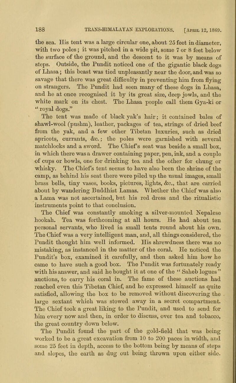 the sea. His tent was a large circular one, about 25 feet in diameter, with two poles; it was pitched in a wide pit, some 7 or 8 feet below the surface of the ground, and the descent to it was by means of steps. Outside, the Pundit noticed one of the gigantic black dogs of Lhasa; this beast was tied unpleasantly near the door, and was so savage that there was great difficulty in preventing him from flying on strangers. The Pundit had seen many of these dogs in Lhasa, and he at once recognised it by its great size, deep jowls, and the white mark on its chest. The Lhasa people call them Gya-ki or “ royal dogs.” The tent was made of black yak’s hair; it contained bales of shawl-wool (pushm), leather, packages of tea, strings of dried beef from the yak, and a few other Tibetan luxuries, such as dried apricots, currants, &c.; the poles were garnished with several matchlocks and a sword. The Chief’s seat was beside a small box, in which there was a drawer containing paper, pen, ink, and a couple of cups or bowls, one for drinking tea and the other for chung or whisky. The Chief’s tent seems to have also been the shrine of the camp, as behind his seat there were piled up the usual images, small brass bells, tiny vases, books, pictures, lights, &c., that are earned about by wandering Buddhist Lamas. Whether the Chief was also a Lama was not ascertained, but his red dress and the ritualistic instruments point to that conclusion. The Chief was constantly smoking a silver-mounted Nepalese hookah. Tea was forthcoming at all hours. He had about ten personal servants, who lived in small tents round about his own. The Chief was a very intelligent man, and, all things considered, the Pundit thought him well informed. His shrewdness there was no mistaking, as instanced in the matter of the coral. He noticed the Pundit’s box, examined it carefully, and then asked him how he came to have such a good box. The Pundit was fortunately ready with his answer, and said he bought it at one of the “ Saheb logues” auctions, to carry his coral in. The fame of these auctions had reached even this Tibetan Chief, and he expressed himself as quite satisfied, allowing the box to be removed without discovering the large sextant which was stowed away in a secret compartment. The Chief took a great liking to the Pundit, and used to send for him every now and then, in order to discuss, over tea and tobacco, the great country down below. The Pundit found the part of the gold-field that was being- worked to be a great excavation from 10 to 200 paces in width, and some 25 feet in depth, access to the bottom being by means of steps and slopes, the earth as dug out being thrown upon either side.