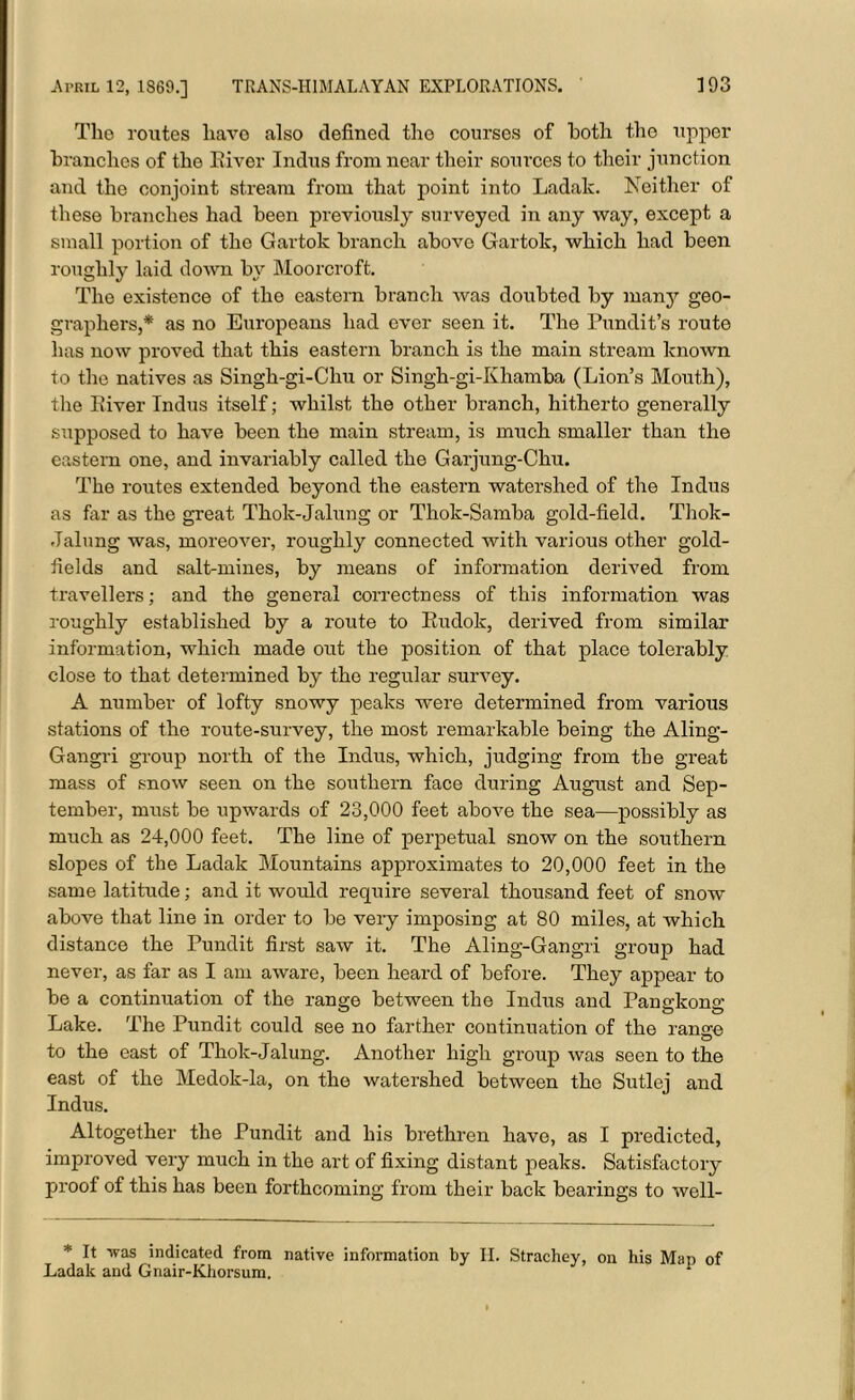 The routes liavo also defined the courses of both the upper branches of the River Indus from near their sources to their junction and the conjoint stream from that point into Ladak. Neither of these branches had been previously surveyed in any way, except a small portion of the Gartok branch above Gartok, which had been roughly laid down by Moorcroft. The existence of the eastern branch was doubted by many geo- graphers,* as no Europeans had ever seen it. The Pundit’s route has now proved that this eastern branch is the main stream known to the natives as Singh-gi-Chu or Singh-gi-Khamba (Lion’s Mouth), the River Indus itself; whilst the other branch, hitherto generally supposed to have been the main stream, is much smaller than the eastern one, and invariably called the Garjung-Chu. The routes extended beyond the eastern watershed of the Indus as far as the great Thok-Jalung or Thok-Samba gold-field. Thok- Jalung was, moreover, roughly connected with various other gold- fields and salt-mines, by means of information derived from travellers; and the general correctness of this information was roughly established by a route to Rudok, derived from similar information, which made out the position of that place tolerably close to that determined by the regular survey. A number of lofty snowy peaks were determined from various stations of the route-survey, the most remarkable being the Aling- Gangri group north of the Indus, which, judging from the great mass of snow seen on the southern face during August and Sep- tember, must be upwards of 23,000 feet above the sea—possibly as much as 24,000 feet. The line of perpetual snow on the southern slopes of the Ladak Mountains approximates to 20,000 feet in the same latitude; and it would require several thousand feet of snow above that line in order to be very imposing at 80 miles, at which distance the Pundit first saw it. The Aling-Gangri group had never, as far as I am aware, been heard of before. They appear to be a continuation of the range between the Indus and Pangkong Lake. The Pundit could see no farther continuation of the range to the east of Thok-Jalung. Another high group was seen to the east of the Medok-la, on the watershed between the Sutlej and Indus. Altogether the Pundit and his brethren have, as I predicted, improved very much in the art of fixing distant peaks. Satisfactory proof of this has been forthcoming from their back bearings to well- * It was indicated from native information by II. Strachey, on his Map of Ladak and Gnair-Khorsum. 1