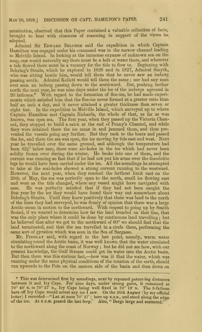 May 10, 1869.J DISCUSSION ON CAPT. HAMILTON’S PAPER. munication, observed that this Taper contained a valuable collection of facts, brought to bear with closeness of reasoning in support of the views he adopted. Admiral Sir Edward Belcher said the expedition in which Captain Hamiltou was engaged under his command was in the narrow channel leading to Melville Island, in looking at the immense expanse of unknown sea on the map, oue would naturally say there must be a belt of water there, and wherever a tide flowed there must be a vacancy for the tide to flow to. Beginning with Behring’s Straits, which he explored in 1826 and in 1827, Admiral Smyth, who was sitting beside him, would tell them that he never saw an iceberg passing south. Admiral Kellett would tell them the same ; nor had any man ever seen an iceberg passing down to the southward. But, pushing farther north the next year, he was nine days under the lee of the icebergs aground in 20 fathoms.* With regard to the formation of floe-ice-, he had made experi- ments which satisfied him that the floe-ice never formed at a greater ratio than half an inch a day, and it never attained a greater thickness than seven or eight feet. In the expedition to Melville Island, which surveyed up to where Captain Hamilton met Captain Bichards, the whole of that, as far as was known, was open sea. The first year, when they passed up the Victoria Chan- nel, they stopped to build a cairn at the end of Penny’s Channel, and while they were detained there the ice came in and jammed them, and thus pre- vented the vessels going any further. But they took to the boats and passed the ice, and there the sea was open, the ice moving by tide east and west. Next year he travelled over the same ground, and although the temperature had been 623° below zero, there were air-holes in the ice which had never been solidly frozen over during the winter. He broke into one of them, and the current was running so fast that if he had not put his arms over the theodolite legs he would have been carried under the ice. All the soundings he attempted to take at the seal-holes showed a strong current running to the westward. However, the next year, when they reached the farthest limit east on the 20th of May, the sea was perfectly open to the north, small ice flowing east and west as the tide changed, where any vessel might have navigated -with ease. He was perfectly satisfied that if they had not been caught the first year by the ice they would have found their way out somewhere about Behring’s Straits. Until they knew positively that there was land to the north of the lines they had surveyed, he was firmly of opinion that there was a large Arctic ocean in motion to the northward. With respect to going up by Smith Sound, if we wanted to determine how far the land trended on that line, that was the only place where it could be done by continuous land travelling; but he believed that after we got to the northward of 80° we should find that the land terminated, and that the sea travelled in a circle there, performing the same sort of gyration which was seen in the Sea of Sargasso. Mr. Findlay said, with regard to the last point, namely, warm water circulating round the Arctic basin, it was well known that the Avater circulated to the northward along the coast of Norway ; but he did not see how, with our present knowledge, the Gulf Stream could get its water into the Arctic basin. But then there was this curious fact,—how was it that the water, which was running under the same physical conditions of the rotation of the earth, should run upwards to the Pole on the eastern side of the basin and then down on * This was determined first by soundings, next by repeated patent-log distances between it and Icy Cape. For nine days, under strong gales, it, remained at 70° 40' n. to 70° 37' n., Icy Cape being well fixed in 70° 19' N. The 3-fathom bars off Icy Cape would arrest any ice I saw. On the 2Gth August (by my official letter) I recorded—“ Lat. at noon 70° 37'; bore up e.s.e., and stood along the edge of the ice. At 4 p.m. passed the last berg. Also, “ Bergs large and scattered.”