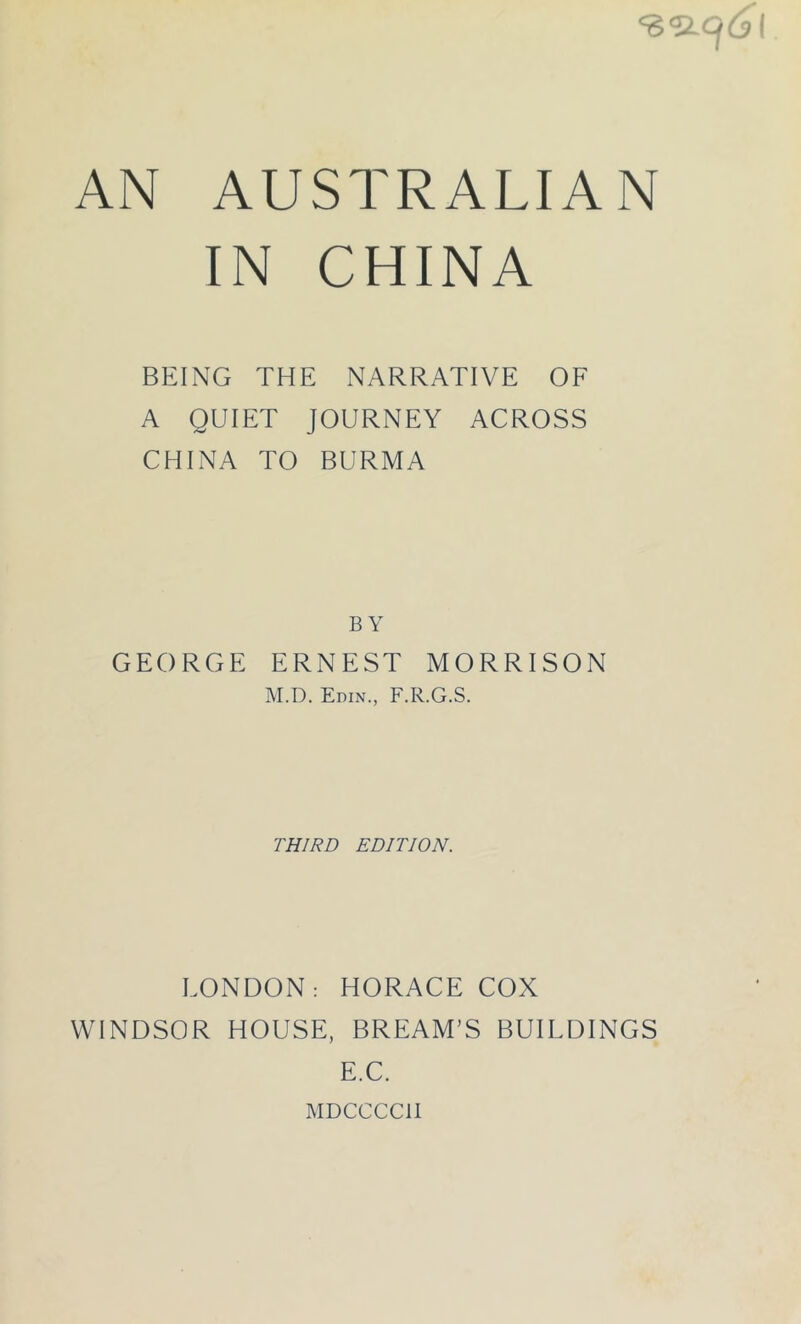 IN CHINA BEING THE NARRATIVE OF A QUIET JOURNEY ACROSS CHINA TO BURMA BY GEORGE ERNEST MORRISON M.D. Edin., F.R.G.S. THIRD EDITION. LONDON: HORACE COX WINDSOR HOUSE, BREAM’S BUILDINGS E.C. MDCCCCII