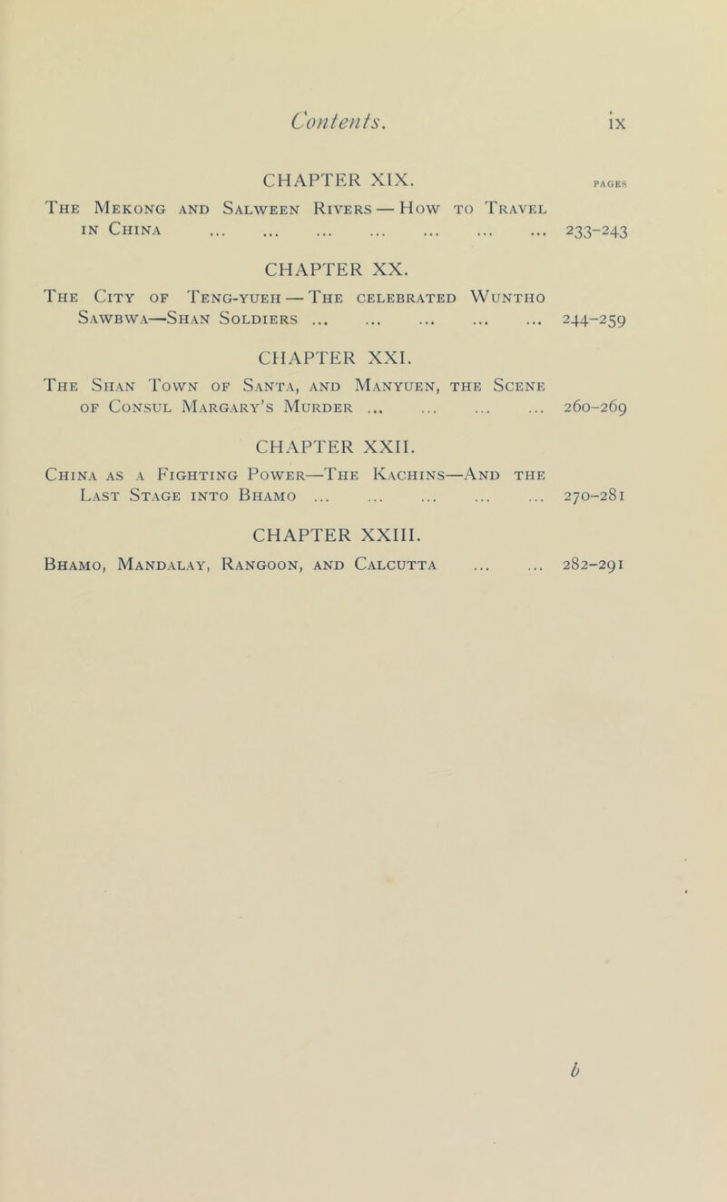 CHAPTER XIX. PAGES The Mekong and Salween Rivers — How to Travel IN China 233-243 CHAPTER XX. The City of Teng-yueh — The celebrated Wuntho Sawbwa—Shan Soldiers 244-259 CHAPTER XXL The Shan Town of Santa, and Manyuen, the Scene OF Consul Margary’s Murder 260-269 CHAPTER XXII. China as a Fighting Power—The Kachins—And the Last Stage into Bhamo ... ... ... ... ... 270-281 CHAPTER XXIII. Bhamo, Mandalay, Rangoon, and Calcutta 282-291 b