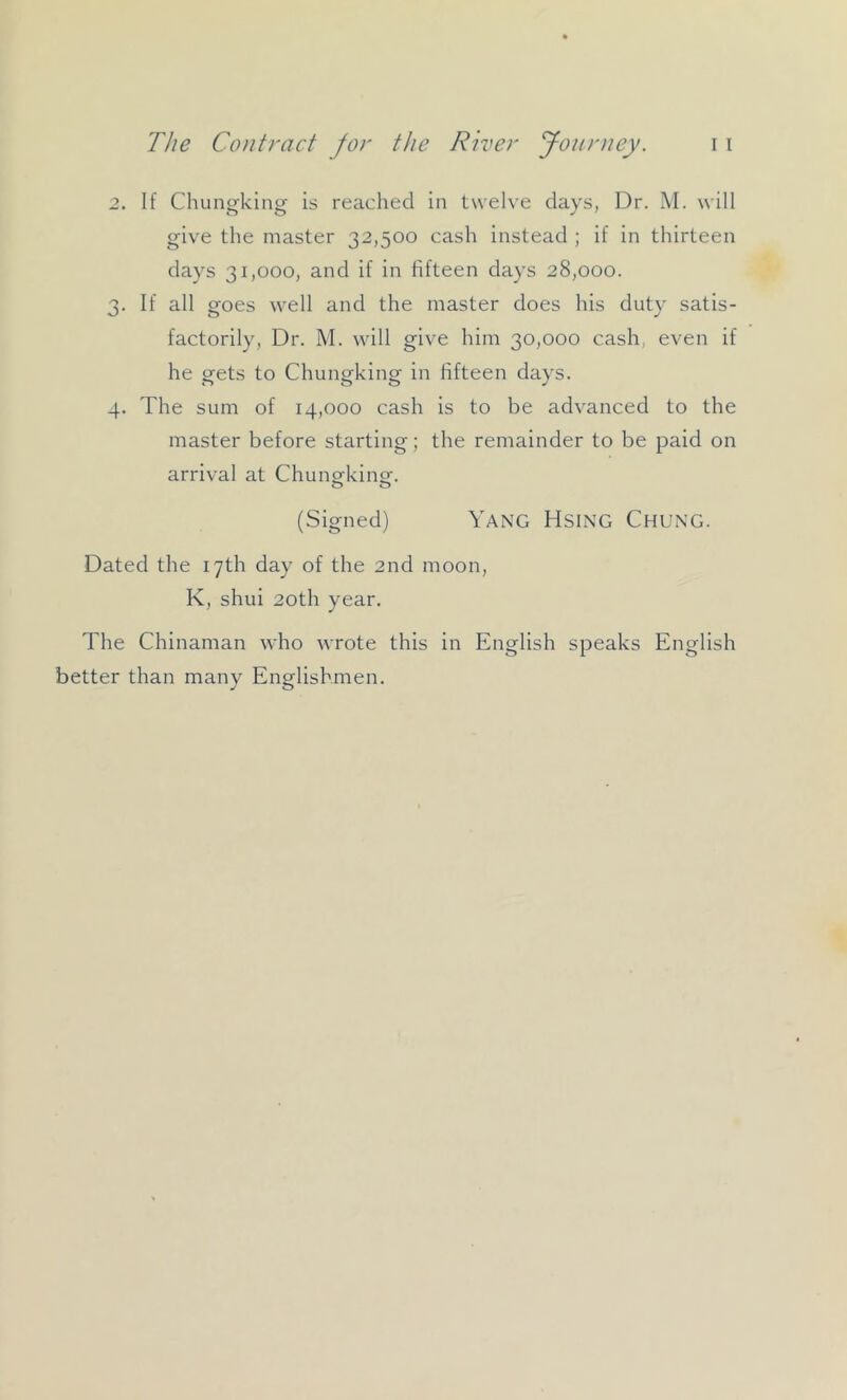 2. If Chungking is reached in twelve days, Dr. M. will give the master 32,500 cash instead ; if in thirteen days 31,000, and if in fifteen days 28,000. 3. If all goes well and the master does his duty satis- factorily, Dr. M. will give him 30,000 cash, even if he gets to Chungking in fifteen days. 4. The sum of 14,000 cash is to be advanced to the master before starting; the remainder to be paid on arrival at Chungking. (Signed) Yang Hsing Chung. Dated the 17th day of the 2nd moon, K, shui 20th year. The Chinaman who wrote this in English speaks English better than many Englishmen.