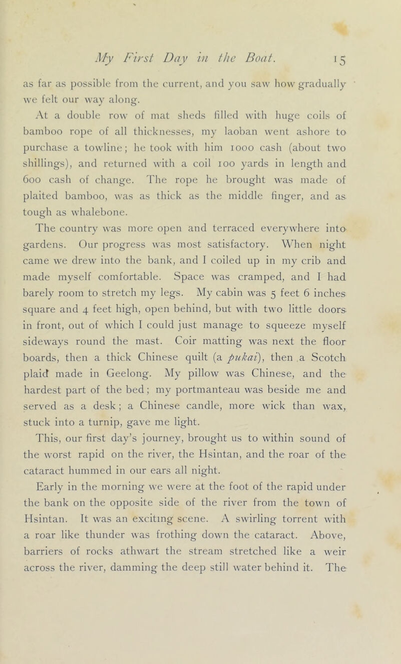 as far as possible from the eurrent, and you saw how gradually we felt our way along. At a double row of mat sheds filled with huge coils of bamboo rope of all thicknesses, my laoban went ashore to purchase a towline; he took with him 1000 cash (about two shillings), and returned with a coil 100 yards in length and 600 cash of change. The rope he brought was made of plaited bamboo, was as thick as the middle finger, and as tough as whalebone. The country was more open and terraced everywhere into gardens. Our progress was most satisfactory. When night came we drew into the bank, and I coiled up in my crib and made myself comfortable. Space was cramped, and I had barely room to stretch my legs. My cabin was 5 feet 6 inches square and 4 feet high, open behind, but with two little doors- in front, out of which I could just manage to squeeze myself sideways round the mast. Coir matting was next the floor boards, then a thick Chinese quilt (a pukai), then a Scotch plaid made in Geelong. My pillow was Chinese, and the hardest part of the bed; my portmanteau was beside me and served as a desk; a Chinese candle, more wick than wax, stuck into a turnip, gave me light. This, our first day’s journey, brought us to within sound of the worst rapid on the river, the Hsintan, and the roar of the cataract hummed in our ears all night. Early in the morning we were at the foot of the rapid under the bank on the opposite side of the river from the town of Hsintan. It was an exciting scene. A swirling torrent with a roar like thunder was frothing down the cataract. Above, barriers of rocks athwart the stream stretched like a weir across the river, damming the deep still water behind it. The