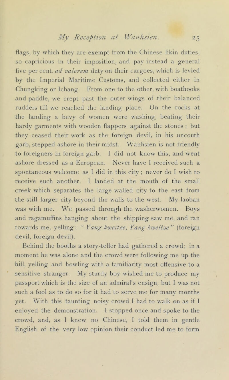flags, by which they are exempt from the Chinese likin duties, so capricious in their imposition, and pay instead a general five per cent, ad valorem duty on their cargoes, which is levied by the Imperial Maritime Customs, and collected either in Chungking or Ichang. From one to the other, with boathooks and paddle, we crept past the outer wings of their balanced rudders till we reached the landing place. On the rocks at the landing a bevy of women were washing, beating their hardy garments with wooden flappers against the stones ; but thev ceased their work as the foreiofn devil, in his uncouth garb, stepped ashore in their midst. Wanhsien is not friendly to foreigners in foreign garb. I did not know this, and went ashore dressed as a European. Never have I received such a spontaneous welcome as I did in this city ; never do I wish to receive such another. I landed at the mouth of the small creek which separates the large walled city to the east from the still larger city beyond the walls to the west. My laoban was with me. We passed through the washerwomen. Boys and ragamuffins hanging about the shipping saw me, and ran towards me, yelling: Yang kweitze, Yang kioeitze (foreign devil, foreign devil). Behind the booths a story-teller had gathered a crowd; in a moment he was alone and the crowd were following me up the hill, yelling and howling with a familiarity most offensive to a sensitive stranger. My sturdy boy wished me to produce my passport which is the size of an admiral’s ensign, but 1 was not such a fool as to do so for it had to serve me for many months yet. With this taunting noisy crowd 1 had to walk on as if I enjoyed the demonstration. I stopped once and spoke to the crowd, and, as I knew no Chinese, I told them in gentle English of the very low opinion their conduct led me to form
