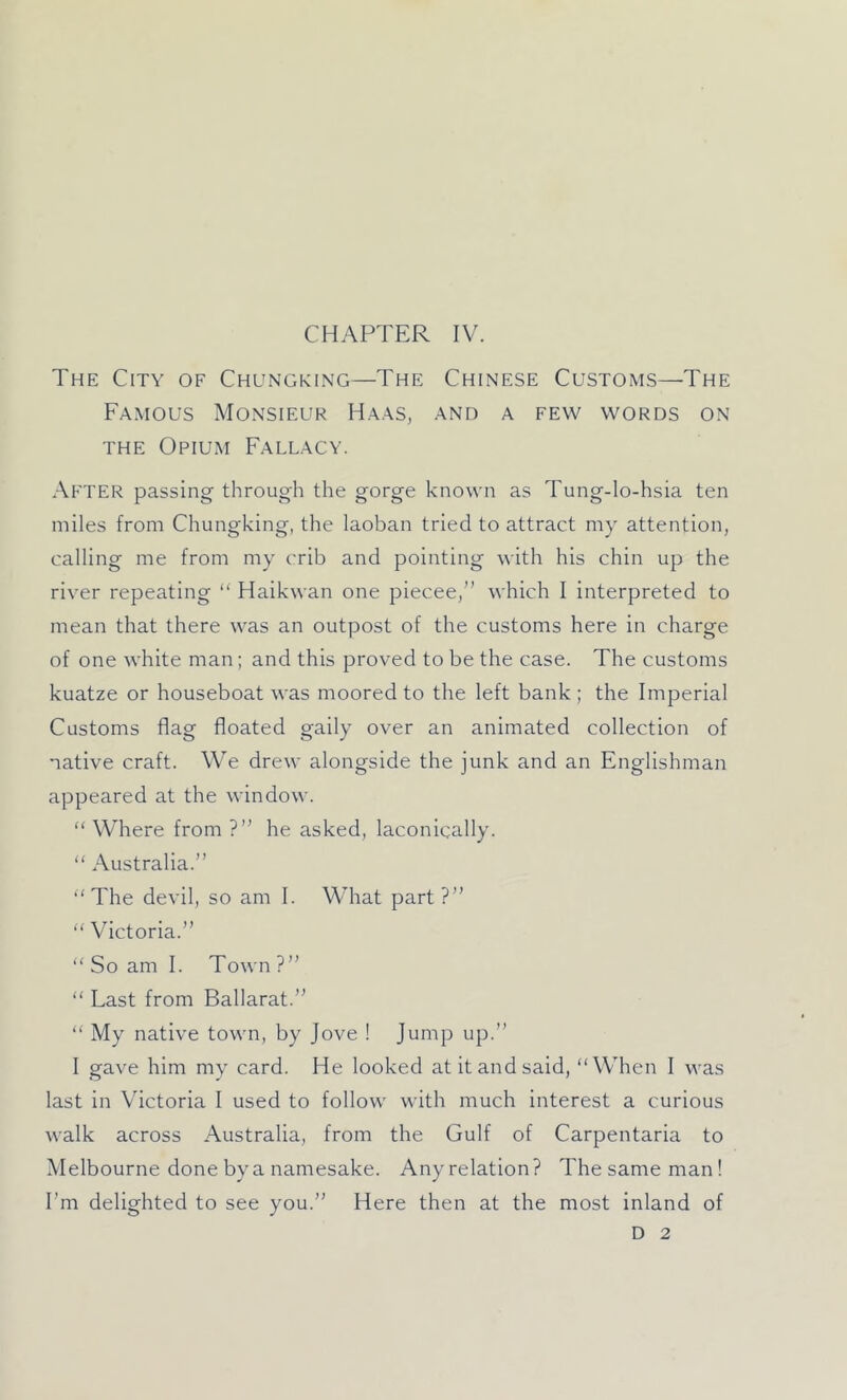 CHAPTER IV. The City of Chungking—The Chinese Customs—The Famous Monsieur Haas, and a few words on THE Opium Fallacy. .•\fter passing through the gorge known as Tung-lo-hsia ten miles from Chungking, the laoban tried to attract my attention, calling me from my crib and pointing with his chin up the river repeating “ Haikwan one piecee,” which I interpreted to mean that there was an outpost of the customs here in charge of one white man; and this proved to be the case. The customs kuatze or houseboat was moored to the left bank ; the Imperial Customs flag floated gaily over an animated collection of native craft. We drew alongside the junk and an Englishman appeared at the window. “ Where from ?” he asked, laconically. “ Australia.” “'The devil, so am I. What part?”  Victoria.”  So am I. Town ?” “ Last from Ballarat.” “ My native town, by Jove ! Jump up.” I gave him my card. He looked at it and said, “When 1 was last in Victoria I used to follow with much interest a curious walk across Australia, from the Gulf of Carpentaria to Melbourne done by a namesake. Anyrelation? Thesameman! I’m delighted to see you.” Here then at the most inland of