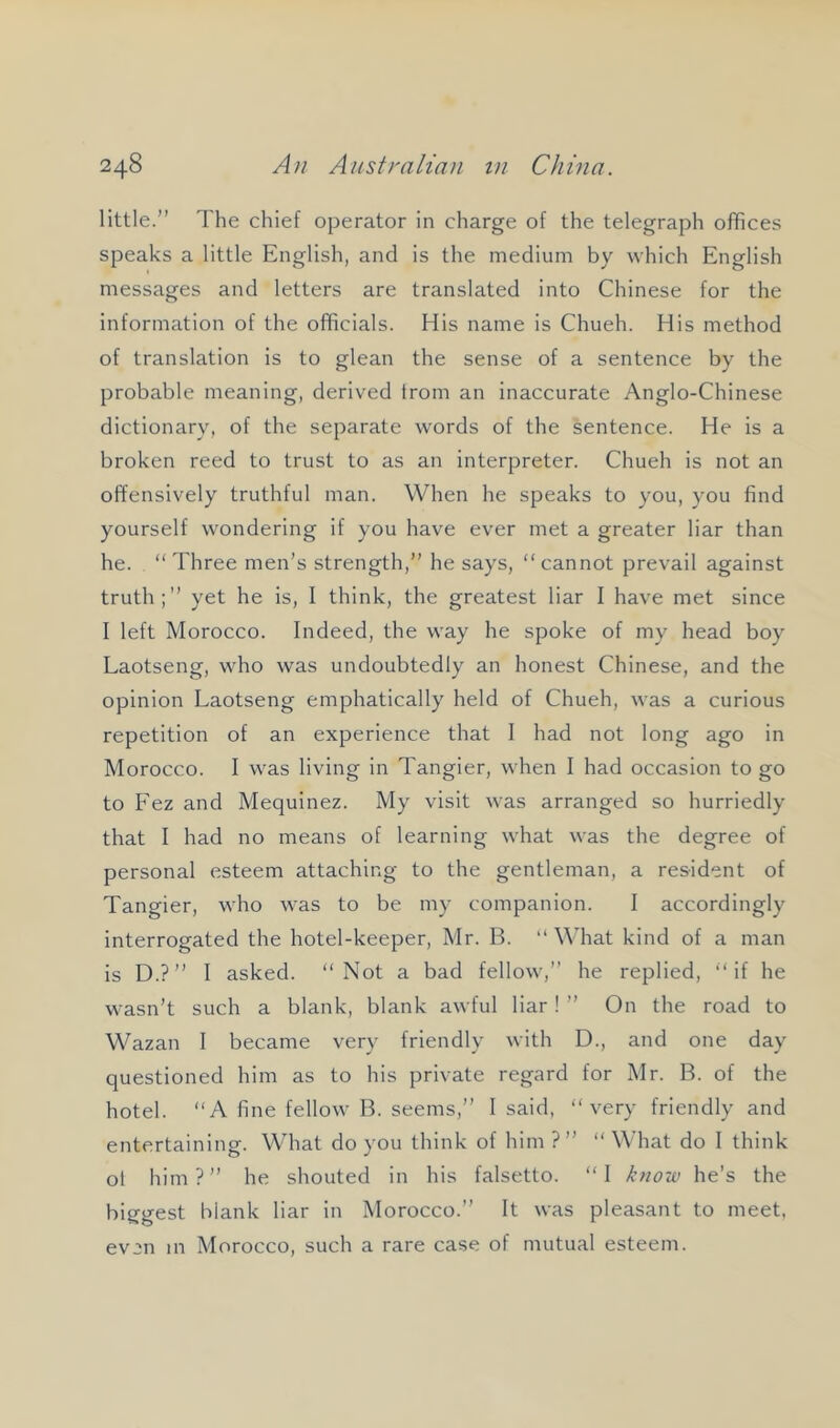 little.” The chief operator in charge of the telegraph offices speaks a little English, and is the medium by which English messages and letters are translated into Chinese for the information of the officials. His name is Chueh. His method of translation is to glean the sense of a sentence by the probable meaning, derived from an inaccurate Anglo-Chinese dictionary, of the separate words of the sentence. He is a broken reed to trust to as an interpreter. Chueh is not an offensively truthful man. When he speaks to you, you find yourself wondering if you have ever met a greater liar than he. “Three men’s strength,” he says, “cannot prevail against truth;” yet he is, I think, the greatest liar I have met since I left Morocco. Indeed, the way he spoke of my head boy Laotseng, who was undoubtedly an honest Chinese, and the opinion Laotseng emphatically held of Chueh, was a curious repetition of an experience that I had not long ago in Morocco. I was living in Tangier, when I had occasion to go to Fez and Mequinez. My visit was arranged so hurriedly that I had no means of learning what was the degree of personal esteem attaching to the gentleman, a resident of Tangier, who was to be my companion. I accordingly interrogated the hotel-keeper, Mr. B. “ What kind of a man is D.?” 1 asked. “Not a bad fellow,” he replied, “if he wasn’t such a blank, blank awful liar! ” On the road to Wazan 1 became very friendly with D., and one day questioned him as to his private regard for Mr. B. of the hotel. “A fine fellow B. seems,” I said, “very friendly and entertaining. What do you think of him ?” “ What do I think ol him ? ” he shouted in his falsetto. “ I know he’s the biggest blank liar in Morocco.” It was pleasant to meet, evon in Morocco, such a rare case of mutual esteem.