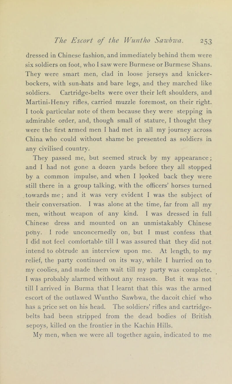 dressed in Chinese fashion, and immediately behind them were six soldiers on foot, who I saw were Burmese or Burmese Shans. They were smart men, clad in loose jerseys and knicker- bockers, with sun-hats and bare legs, and they marched like soldiers. Cartridge-belts were over their left shoulders, and Martini-Henry rifles, carried muzzle foremost, on their right. I took particular note of them because they were stepping in admirable order, and, though small of stature, I thought they were the first armed men I had met in all my journey across China who could without shame be presented as soldiers in any civilised country. They passed me, but seemed struck by my appearance and I had not gone a dozen yards before they all stopped by a common impulse, and when I looked back they were still there in a group talking, with the officers’ horses turned towards me; and it was very evident I was the subject of their conversation. I was alone at the time, far from all my men, without weapon of any kind. I was dressed in full Chinese dress and mounted on an unmistakably Chinese poYiy. I rode unconcernedly on, but I must confess that I did not feel comfortable till I was assured that they did not intend to obtrude an interview upon me. At length, to my relief, the party continued on its way, while I hurried on to my coolies, and made them wait till my party was complete. I was probably alarmed without any reason. But it was not till I arrived in Burma that I learnt that this was the armed escort of the outlawed Wuntho Sawbwa, the dacoit chief who has a price set on his head. The soldiers’ rifles and cartridge- belts had been stripped from the dead bodies of British sepoys, killed on the frontier in the Kachin Hills. My men, when we were all together again, indicated to me