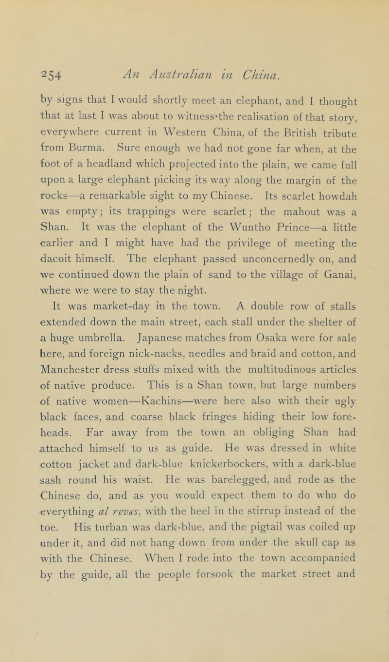by signs that I would shortly meet an elephant, and I thought that at last I was about to witness'the realisation of that story, everywhere current in Western China, of the British tribute from Burma. Sure enough we had not gone far when, at the foot of a headland which projected into the plain, we came full upon a large elephant picking its way along the margin of the rocks—a remarkable sight to my Chinese. Its scarlet howdah was empty; its trappings were scarlet; the mahout was a Shan. It was the elephant of the Wuntho Prince—a little earlier and I might have had the privilege of meeting the dacoit himself. The elephant passed unconcernedly on, and we continued down the plain of sand to the village of Ganai, where we were to stay the night. It was market-day in the town. A double row of stalls extended down the main street, each stall under the shelter of a huge umbrella. Japanese matches from Osaka were for sale here, and foreign nick-nacks, needles and braid and cotton, and Manchester dress stuffs mixed with the multitudinous articles of native produce. This is a Shan town, but large numbers of native women—Kachins—were here also with their uolv O »■ black faces, and coarse black fringes hiding their low fore- heads. Far away from the town an obliging Shan had attached himself to us as guide. He was dressed in white cotton jacket and dark-blue knickerbockers, with a dark-blue sash round his waist. He was barelegged, and rode as the Chinese do, and as you would expect them to do who do •everything al revss, with the heel in the stirrup instead of the toe. His turban was dark-blue, and the pigtail was coiled up under it, and did not hang down from under the skull cap as with the Chinese. When I rode into the town accompanied by the guide, all the people forsook the market street and