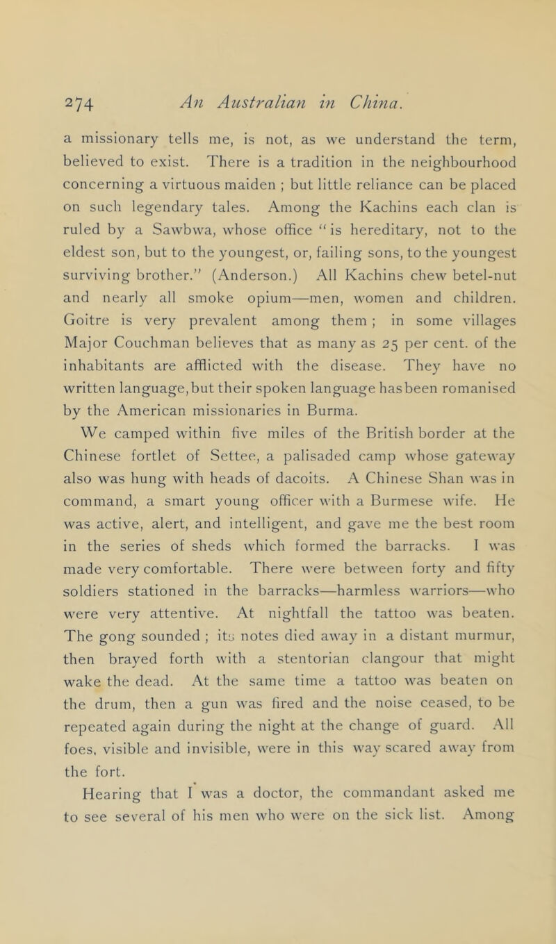 a missionary tells me, is not, as we understand the term, believed to exist. There is a tradition in the neighbourhood concerning a virtuous maiden ; but little reliance can be placed on such legendary tales. Among the Kachins each clan is ruled by a Sawbwa, whose office “ is hereditary, not to the eldest son, but to the youngest, or, failing sons, to the youngest surviving brother.” (Anderson.) All Kachins chew betel-nut and nearly all smoke opium—men, women and children, (ioitre is very prevalent among them ; in some villages Major CoLichman believes that as many as 25 per cent, of the inhabitants are afflicted with the disease. They have no written language, but their spoken language has been romanised by the American missionaries in Burma. We camped within five miles of the British border at the Chinese fortlet of Settee, a palisaded camp whose gateway also was hung with heads of dacoits. A Chinese Shan was in command, a smart young officer with a Burmese wife. He was active, alert, and intelligent, and gave me the best room in the series of sheds which formed the barracks. I was made very comfortable. There were between forty and fifty soldiers stationed in the barracks—harmless warriors—who were very attentive. At nightfall the tattoo was beaten. The gong sounded ; its notes died away in a distant murmur, then brayed forth with a stentorian clangour that might wake the dead. At the same time a tattoo was beaten on the drum, then a gun was fired and the noise ceased, to be repeated again during the night at the change of guard. .\11 foes, visible and invisible, were in this way scared away from the fort. Hearing that I was a doctor, the commandant asked me to see several of his men who were on the sick list. Among