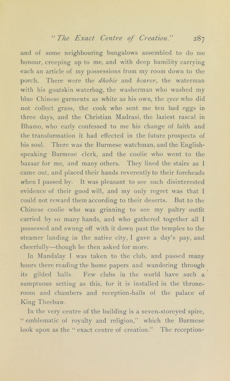 and of some neighbouring bungalows assembled to do me honour, creeping up to me, and with deep humility carrying each an article of my possessions from my room down to the porch. There were the dhohie and bearer, the waterman with his goatskin waterbag, the washerman who washed my blue Chinese garments as white as his own, the syce who did not collect grass, the cook who sent me ten bad eggs in three days, and the Christian Madrasi, the laziest rascal in Bhamo, who early confessed to me his change of faith and the transformation it had effected in the future prospects of his soul. There was the Burmese watchman, and the English- speaking Burmese clerk, and the coolie who went to the bazaar for me, and many others. They lined the stairs as I came out, and placed their hands reverently to their foreheads when I passed by. It was pleasant to see such disinterested evidence of their good will, and my only regret was that I could not reward them according to their deserts. But to the Chinese coolie who was grinning to see my paltry outfit carried by so many hands, and who gathered together all I possessed and swung off with it down past the temples to the steamer landing in the native city, I gave a day’s pay, and cheerfully—though he then asked for more. In Mandalay I was taken to the club, and passed many hours there reading the home papers and wandering through its gilded halls. Few clubs in the world have such a sumptuous setting as this, for it is installed in the throne- room and chambers and reception-halls of the palace of King Theebaw. In the very centre of the building is a seven-storeyed spire, “ emblematic of royalty and religion,” which the Burmese look upon as the “exact centre of creation.” The reception-