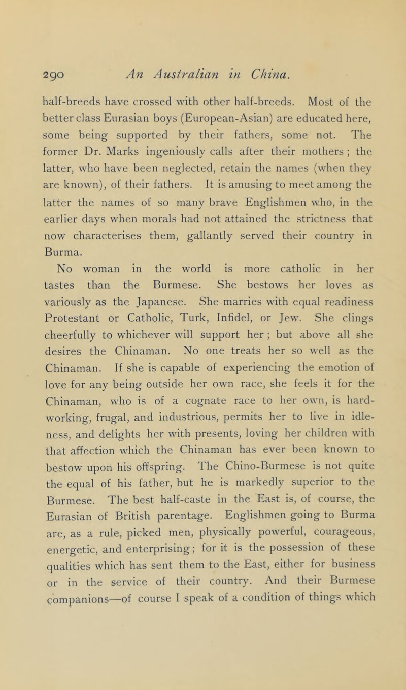 half-breeds have crossed with other half-breeds. Most of the better class Eurasian boys (European-Asian) are educated here, some being supported by their fathers, some not. The former Dr. Marks ingeniously calls after their mothers ; the latter, who have been neglected, retain the names (when they are known), of their fathers. It is amusing to meet among the latter the names of so many brave Englishmen who, in the earlier days when morals had not attained the strictness that now characterises them, gallantly served their country in Burma. No woman in the world is more catholic in her tastes than the Burmese. She bestows her loves as variously as the Japanese. She marries with equal readiness Protestant or Catholic, Turk, Infidel, or Jew. She clings cheerfully to whichever will support her ; but above all she desires the Chinaman. No one treats her so well as the Chinaman. If she is capable of experiencing the emotion of love for any being outside her own race, she feels it for the Chinaman, who is of a cognate race to her own, is hard- working, frugal, and industrious, permits her to live in idle- ness, and delights her with presents, loving her children with that affection which the Chinaman has ever been known to bestow upon his offspring. The Chino-Burmese is not quite the equal of his father, but he is markedly superior to the Burmese. The best half-caste in the East is, of course, the Eurasian of British parentage. Englishmen going to Burma are, as a rule, picked men, physically powerful, courageous, energetic, and enterprising; for it is the possession of these qualities which has sent them to the East, either for business or in the service of their country. And their Burmese companions—of course 1 speak of a condition of things which