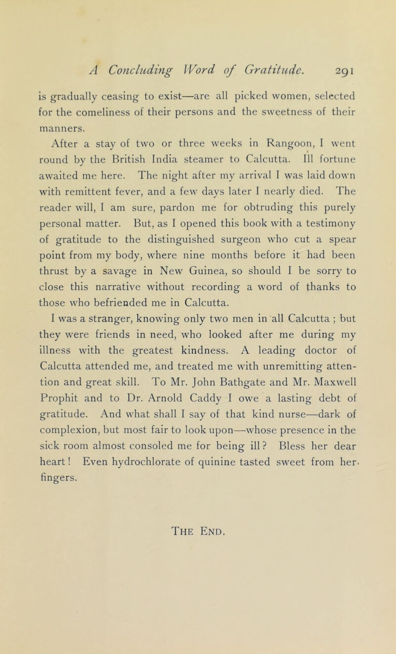 is gradually ceasing to exist—are all picked women, selected for the comeliness of their persons and the sweetness of their manners. After a stay of two or three weeks in Rangoon, I went I round by the British India steamer to Calcutta. Ill fortune awaited me here. The night after my arrival I was laid down with remittent fever, and a few days later I nearly died. The reader will, I am sure, pardon me for obtruding this purely personal matter. But, as I opened this book with a testimony of gratitude to the distinguished surgeon who cut a spear point from my body, where nine months before it had been thrust by a savage in New Guinea, so should I be sorry to close this narrative without recording a word of thanks to those who befriended me in Calcutta. I was a stranger, knowing only two men in all Calcutta ; but they were friends in need, who looked after me during my illness with the greatest kindness. A leading doctor of Calcutta attended me, and treated me with unremitting atten- tion and great skill. To Mr. John Bathgate and Mr. Maxwell Prophit and to Dr. Arnold Caddy I owe a lasting debt of gratitude. And what shall I say of that kind nurse—dark of complexion, but most fair to look upon—whose presence in the sick room almost consoled me for being ill ? Bless her dear heart! Even hydrochlorate of quinine tasted sweet from her. fingers. The End.