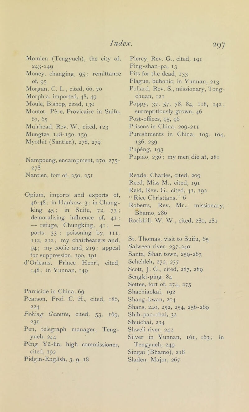 Momien (Tengyueh), the city of, 243-249 Afoney, changing, 95; remittance ofr 95 Morgan, C. L., cited, 66, 70 Morphia, imported, 48, 49 Moule, Bishop, cited, 130 Moutot, Pere, Provicaire in Suifu, 63. 65 Muirhead, Rev. W., cited, 123 Mungtze, 148-150, 159 Myothit (Santien), 278, 279 Nampoung, encampment, 270, 275- 278 Nantien, fort of, 250, 251 Opium, imports and exports of, 46-48; in Hankow, 3; in Chung- king 45 ; in Suifu, 72, 73 ; demoralising influence of, 41 ; — refuge, Chungking, 41 ; — ports, 33 ; poisoning by, iii, 112, 212; my chairbearers and, 94; my coolie and, 219; appeal for suppression, 190, 191 d’Orleans, Prince Henri, cited, 148 ; in Yunnan, 149 Parricide in China, 69 Pearson, Prof. C. H., cited, 186, 224 Peking Gazette, cited, 53, 169, 231 Pen, telegraph manager, Teng- yueh, 2^4 Peng Yii-lin, high commissioner, cited, 192 Pidgin-English, 3, 9, 18 Piercy, Rev. G., cited, 191 Ping-shan-pa, 13 Pits for the dead, 133 Plague, bubonic, in Yunnan, 213 Pollard, Rev. S., missionary, Tong- chuan, 12i Poppy. 37. 57. 78, 84, 118, 142; surreptitiously grown, 46 Post-offices, 95, 96 Prisons in China, 209-2 ii Punishments in China, 103, 104, 136, 239 Pupeng, 193 Pupiao, 236 ; my men die at, 281 Reade, Charles, cited, 209 Reed, Miss A'l., cited, 191 Reid, Rev. G., cited, 41, 192 “ Rice Christians,” 6 Roberts, Rev. Mr., missionary, Bhamo, 286 Rockhill, W. W., cited, 280, 281 St. Thomas, visit to Suifu, 65 Salween river, 237-240 Santa, Shan town, 259-263 Schehleh, 272, 277 Scott, J. G., cited, 287, 289 Sengki-ping, 84 Settee, fort of, 274, 275 Shachiaokai, 192 Shang-kwan, 204 .Shans, 240, 252, 254, 256-269 Shih-pao-chai, 32 Shuichai, 234 Shweli river, 242 Silver in Yunnan, 161, 163; in Tengyueh, 249 Singai (Bhamo), 218 Sladen, Alajor, 267