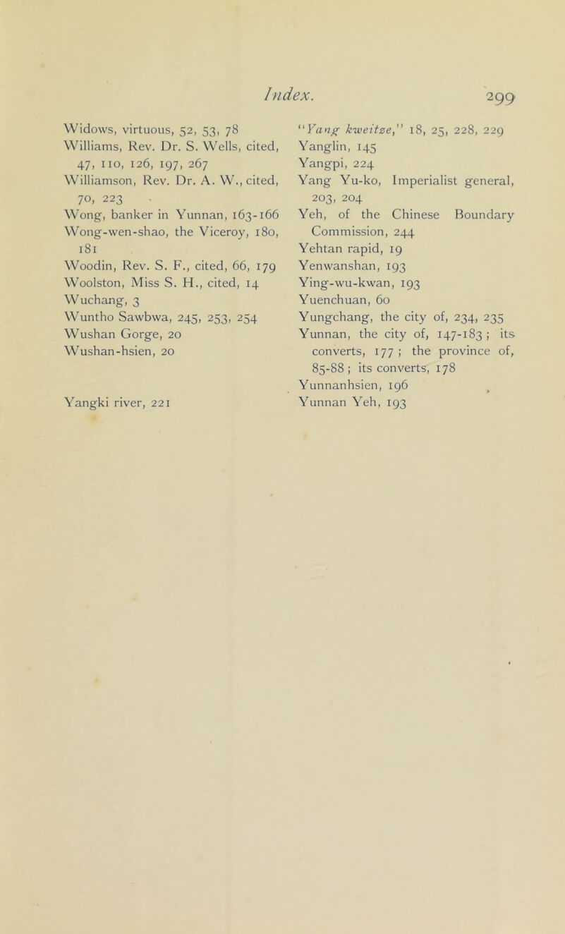 Widows, virtuous, 52, 53, 78 Williams, Rev. Dr. S. Wells, cited, 47, no, 126, 197, 267 Williamson, Rev. Dr. A. W., cited, 70, 223 Wong, banker in Yunnan, 163-166 Wong-wen-shao, the Viceroy, 180, 181 Woodin, Rev. S. F., cited, 66, 179 Woolston, Miss S. H., cited, 14 Wuchang, 3 Wuntho Sawbwa, 245, 253, 254 Wushan Gorge, 20 Wushan-hsien, 20 299 Yan^ kweitze, 18, 25, 228, 229 Yanglin, 145 Yangpi, 224 Yang Yu-ko, Imperialist general, 203, 204 Yeh, of the Chinese Boundary Commission, 244 Yehtan rapid, 19 Yenwanshan, 193 Ying-wu-kwan, 193 Yuenchuan, 60 Yungchang, the city of, 234, 235 Yunnan, the city of, 147-183 ; its converts, 177 ; the province of, 85-88 ; its converts, 178 Yunnanhsien, 196 Yunnan Yeh, 193 Yangki river, 221