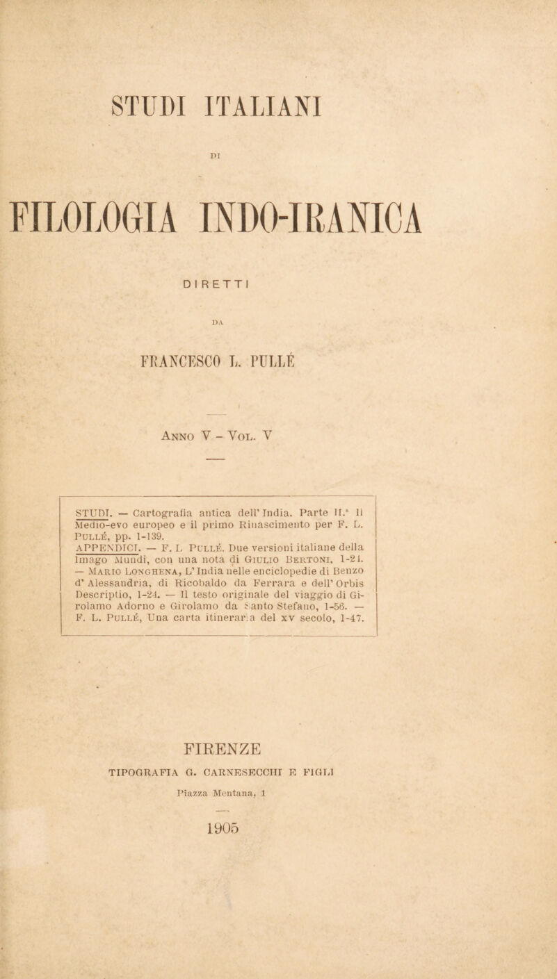 r>i INDO-IRANICA DIRETTI DA FRANCESCO L. PULLÉ Anno V - Yol. V STUDI. — Cartografia antica dell’India. Parte II/ Il Medio-evo europeo e il primo Rinascimento per F. L. Pullé, pp. 1-139. APPENDICI. — F. L Pullé. Due versioni italiane della Imago Mundi, con una nota di Giulio Bertoni, 1-21. — Mario Longhena, L’India nelle enciclopedie di Benzo d’ Alessandria, di Ricobaldo da Ferrara e dell’ Orbis Descriptio, 1-24. — Il testo originale del viaggio di Gi- rolamo Adorno e Girolamo da t auto Stefano, 1-56. — F. L. Pullé, Una carta itinerar a del xv secolo, 1-47. FIRENZE TIPOGRAFIA G. CARNESECCHI E FIGLI Piazza Mentana, 1 1905