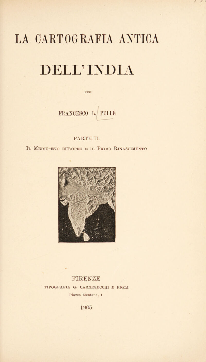 LA CARTOGRAFIA ANTICA DELL’INDIA PEK FRANCESCO L. PULLÉ PARTE II. Il Medio-evo europeo e il Primo Rinascimento FIRENZE tipografia g. carnesecchi e figli Piazza Mentana, 1 1905