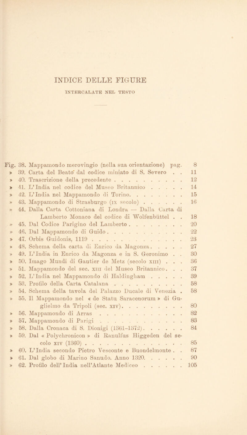 INDICE DELLE FIGURE INTERCALATE NEL TESTO Fig. 38. Mappamondo merovingio (nella sua orientazione) pag. 8 » 39. Carta del Beato' dal codice miniato di S. Severo . . 11 » 40. Trascrizione della precedente 12 » 41. L’India nel codice del Museo Britannico 14 » 42. L’India nel Mappamondo di Torino 15 » 43. Mappamondo di Strasburgo (ix secolo) 16 » 44. Dalla Carta Cottoniana di Londra — Dalla Carta di Lamberto Monaco del codice di Wolfenbuttel . . 18 » 45. Dal Codice Parigino del Lamberto 20 » 46. Dal Mappamondo di Guido 22 » 47. Orbis Guidonis, 1119 23 » 48. Schema della carta di Enrico da Magonza 27 » 49. L’India in Enrico da Magonza e in S. Geronimo . . 30 » 50. Imago Mundi di Gautier de Metz (secolo xm) ... 36 » 51. Mappamondo del sec. xm del Museo Britannico. . . 37 » 52. L’India nel Mappamondo di Haldingbam 39 » 53. Profilo della Carta Catalana 58 » 54. Schema della tavola del Palazzo Ducale di Venezia . 58 » 55. Il Mappamondo nel « de Statu Saraceuorum » di Gu- glielmo da Tripoli (sec. xiv) 80 » 56. Mappamondo di Arras 82 » 57. Mappamondo di Parigi 83 » 58. Dalla Cronaca di S. Dionigi (1361-1372) 84 » 59. Dal « Polychronicon » di Panulfus Higgeden del se- colo xiv (1360) 85 » 60. L’India secondo Pietro Vesconte e Buondelmonte . . 87 » 61. Dal globo di Marino Sanudo. Anno 1320 90 » 62. Profilo dell’ India nell’Atlante Mediceo 105