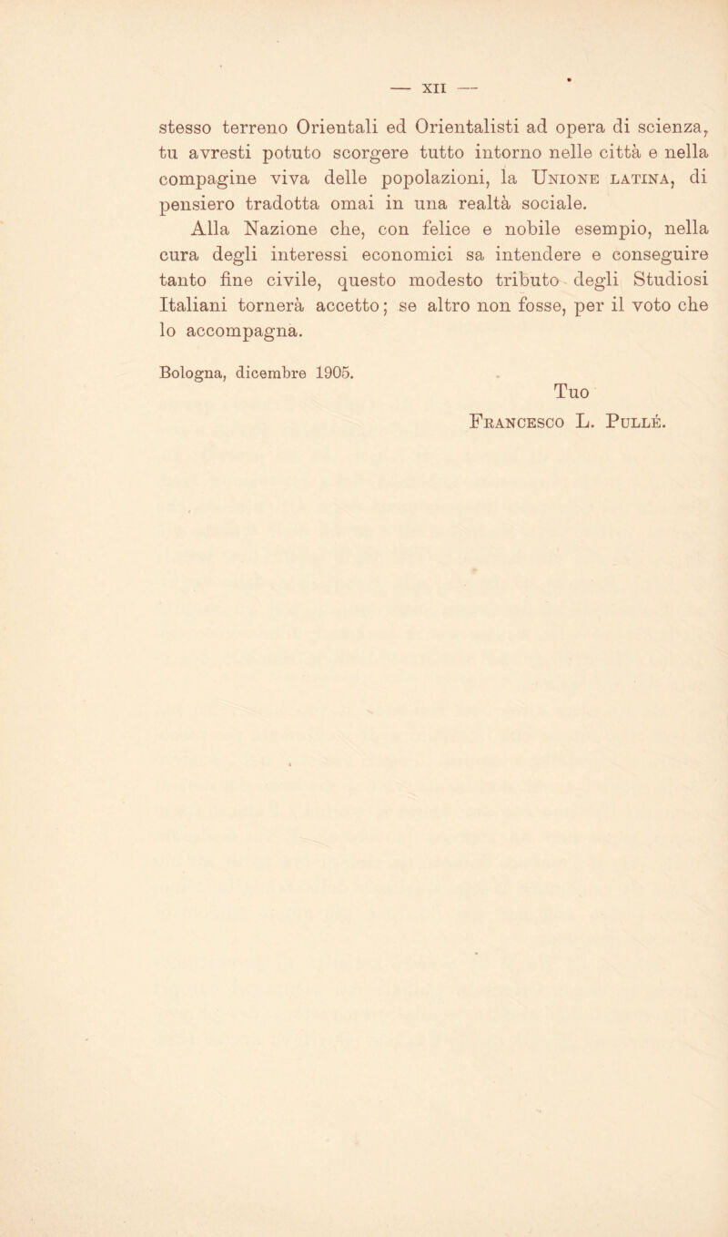 stesso terreno Orientali ed Orientalisti ad opera di scienza,, tu avresti potuto scorgere tutto intorno nelle città e nella compagine viva delle popolazioni, la Unione latina, di pensiero tradotta ornai in una realtà sociale. Alla Nazione che, con felice e nobile esempio, nella cura degli interessi economici sa intendere e conseguire tanto fine civile, questo modesto tributo degli Studiosi Italiani tornerà accetto ; se altro non fosse, per il voto che lo accompagna. Bologna, dicembre 1905. Tuo Francesco L. Pullé.