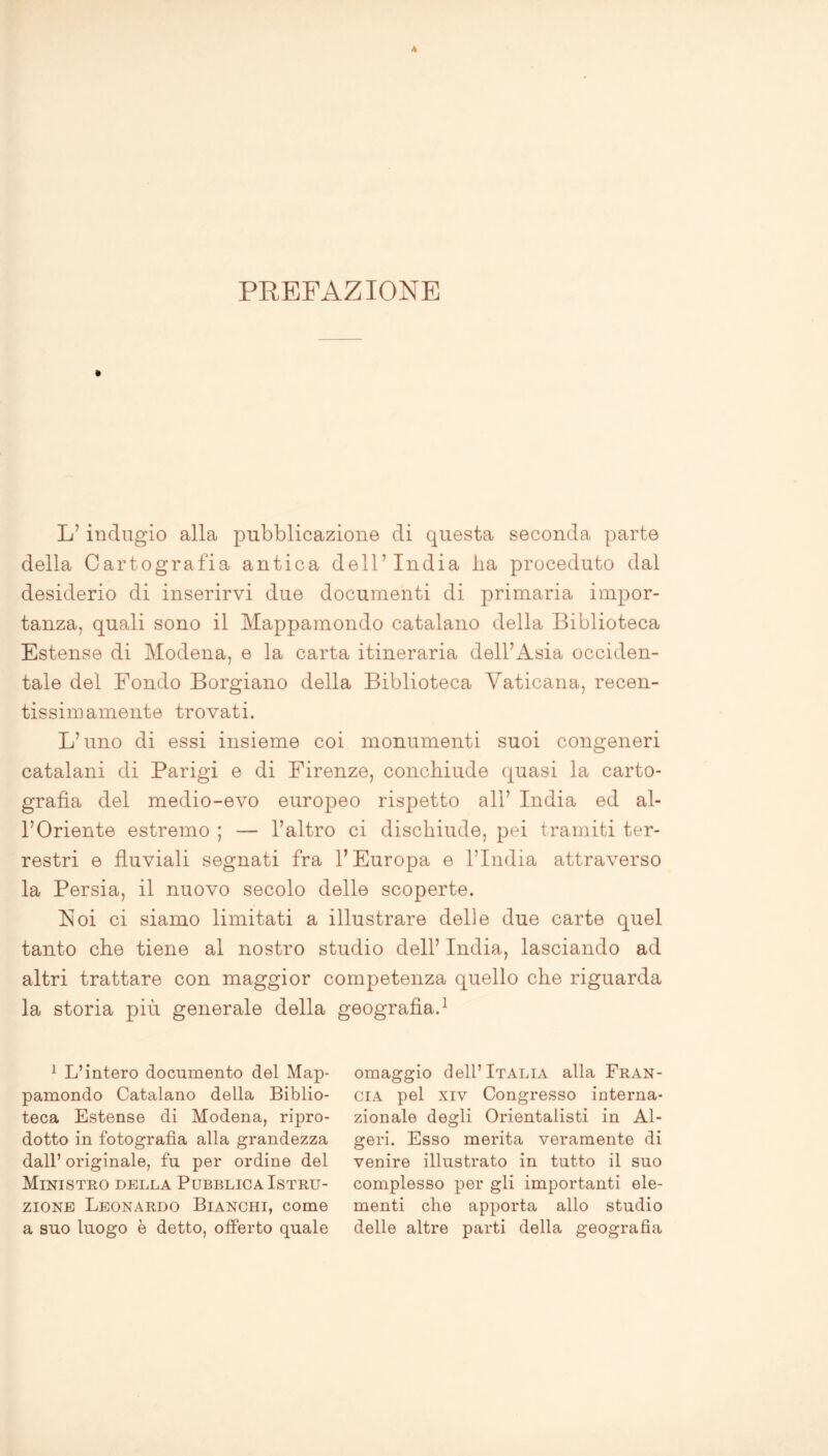 PREFAZIONE » L’ indugio alla pubblicazione di questa seconda parte della Cartografia antica dell’ India lia proceduto dal desiderio di inserirvi due documenti di primaria impor- tanza, quali sono il Mappamondo catalano della Biblioteca Estense di Modena, e la carta itineraria dell’Asia occiden- tale del Fondo Borgiano della Biblioteca Vaticana, recen- tissimamente trovati. L’uno di essi insieme coi monumenti suoi congeneri catalani di Parigi e di Firenze, conchiude quasi la carto- grafìa del medio-evo europeo rispetto all’ India ed al- l’Oriente estremo ; — l’altro ci dischiude, pei tramiti ter- restri e fluviali segnati fra l’Europa e l’India attraverso la Persia, il nuovo secolo delle scoperte. Eoi ci siamo limitati a illustrare delle due carte quel tanto che tiene al nostro studio dell’ India, lasciando ad altri trattare con maggior competenza quello che riguarda la storia più generale della geografia.1 1 L’intero documento del Map- pamondo Catalano della Biblio- teca Estense di Modena, ripro- dotto in fotografìa alla grandezza dall’ originale, fu per ordine del Ministro della Pubblica Istru- zione Leonardo Bianchi, come a suo luogo è detto, offerto quale omaggio dell’Italia alla Fran- cia pel xiv Congresso interna- zionale degli Orientalisti in Al- geri. Esso merita veramente di venire illustrato in tutto il suo complesso per gli importanti ele- menti che apporta allo studio delle altre parti della geografia