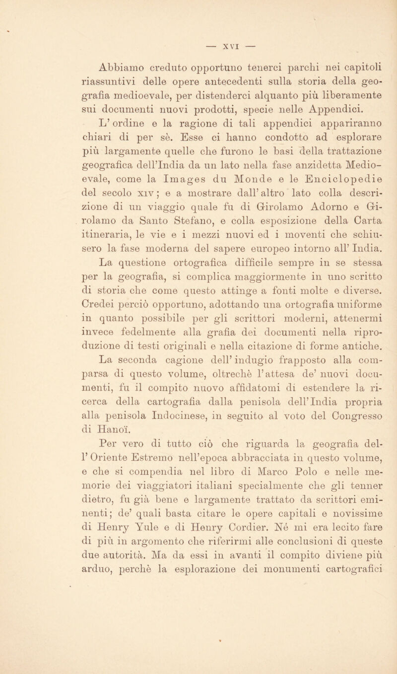 Abbiamo creduto opportuno tenerci parchi nei capitoli riassuntivi delle opere antecedenti sulla storia della geo- grafia medioevale, per distenderci alquanto più liberamente sui documenti nuovi prodotti, specie nelle Appendici. L’ordine e la ragione di tali appendici appariranno chiari di per se. Esse ci hanno condotto ad esplorare più largamente quelle che furono le basi della trattazione geografica dell’India da un lato nella fase anzidetta Medio- evale, come la Images du Monde e le Enciclopedie del secolo xiv ; e a mostrare dall’ altro lato colla descri- zione di un viaggio quale fu di Girolamo Adorno e Gi- rolamo da Santo Stefano, e colla esposizione della Carta itineraria, le vie e i mezzi nuovi ed i moventi che schiu- sero la fase moderna del sapere europeo intorno all’ India. La questione ortografica diffìcile sempre in se stessa per la geografia, si complica maggiormente in uno scritto di storia che come questo attinge a fonti molte e diverse. Credei perciò opportuno, adottando una ortografìa uniforme in quanto possibile per gli scrittori moderni, attenermi invece fedelmente alla grafìa dei documenti nella ripro- duzione di testi originali e nella citazione di forme antiche. La seconda cagione dell’ indugio frapposto alla com- parsa di questo volume, oltreché l’attesa de’ nuovi docu- menti, fu il compito nuovo affidatomi di estendere la ri- cerca della cartografia dalla pjenisola dell’India propria alla penisola Indocinese, in seguito al voto del Congresso di Hanoi. Per vero di tutto ciò che riguarda la geografia del- 1’ Oriente Estremo nell’epoca abbracciata in questo volume, e che si compendia nel libro di Marco Polo e nelle me- morie dei viaggiatori italiani specialmente che gli tenner dietro, fu già bene e largamente trattato da scrittori emi- nenti; de’ quali basta citare le opere capiitali e novissime di Henry Yule e di Henry Cordier. Né mi era lecito fare di più in argomento che riferirmi alle conclusioni di queste due autorità. Ma da essi in avanti il compito diviene più arduo, perchè la esplorazione dei monumenti cartografici