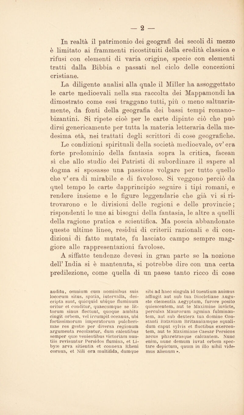 In realtà il patrimonio dei geografi dei secoli di mezzo è limitato ai frammenti ricostituiti della eredità classica e rifusi con elementi di varia origine, specie con elementi tratti dalla Bibbia e passati nel ciclo delle concezioni cristiane. La diligente analisi alla quale il Miller ha assoggettato le carte medioevali nella sua raccolta dei Mappamondi ha dimostrato come essi traggano tutti, più o meno saltuaria- mente, da fonti della geografia dei bassi tempi romano- bizantini. Si ripete cioè per le carte dipinte ciò che può dirsi genericamente per tutta la materia letteraria della me- desima età, nei trattati degli scrittori di cose geografiche. Le condizioni spirituali della società medioevale, ov’ era forte predominio della fantasia sopra la critica, facean sì che allo studio dei Patristi di subordinare il sapere al dogma si sposasse una passione volgare per tutto quello che v’ era di mirabile e di favoloso. Si veggono perciò da quel tempo le carte dapprincipio seguire i tipi romani, e rendere insieme e le figure leggendarie che già vi si ri- trovarono e le divisioni delle regioni e delle provincie ; rispondenti le une ai bisogni della fantasia, le altre a quelli della ragione pratica e scientifica. Ma poscia abbandonate queste ultime linee, residui di criterii razionali e di con- dizioni di fatto mutate, fu lasciato campo sempre mag- giore alle rappresentazioni favolose. A siffatte tendenze devesi in gran parte se la nozione dell’ India si è mantenuta, si potrebbe dire con una certa predilezione, come quella di un paese tanto ricco di cose audita, omnium cum nomiuibus suis locorum situs, spatia, intervalla, des- cripta sunt, quicquid ubique fluminum oritur et conditur, quaecumque se lit- torum sinus flectunt, quoque ambitu cingit orbem, vel irrumpit oceanus, ubi fortissimorum imperatorum pulcheri- mae res gestse per diversa regionum argumenta recolantur, dum calentibus semper quae venientibus victoriam nuu- tiis revisuntur Persidos (lumina, et Li- byse arva sitientia et connexa Rheni cornua, et Nili ora multifida, dumque sibi ad haec singula id tuentium animus affingit aut sub tua Diocletiane Augu- ste clementia Aegyptum, furore posito quiescentem, aut te Maximine invicte, perculsa Maurorum agmina fulminan- te m, aut sub dextera tua domine Con- stanti Bataviam Britanniamque squali- dum caput sylvis et fiuctibus exercen- tem, aut te Maximiane Caesar Persicos arcus pliaretrasque calcantem. Nunc enim, nunc demum iuvat orbem spec- tare depictum, quum in ilio nihil vide- mus alienum ».